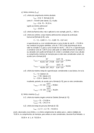 101
a) limites mínimos (Lmín):
a.1) critério do comprimento mínimo absoluto:
Lmín = 0,56 . V (fórmula [6.5]);
como V = 70 km/h (vide tabela 2.3), resulta:
Lmín = 0,56 . 70 = 39,20 m;
sujeito ao mínimo admissível
Lmín = 30,00 m;
a.2) critério da fluência ótica: não é aplicável a este exemplo, pois R1,2 < 800 m;
a.3) critério do conforto: a taxa máxima admissível de variação da aceleração
transversal (fórmula [6.9]), seria:
C = 1,5 – 0,009. V = 1,5 – 0,009. 70 = 0,87 m/s3;
a superelevação eR a ser considerada para a curva circular de raio R1 = 214,88 m
nas condições de projeto admitidas, seria de 7,700 % (vide determinação desse
valor no exemplo 5.1); para a curva circular de raio R2 = 245,57 m, a superelevação
a considerar seria de 7,200 % (esse valor pode ser obtido diretamente na tabela 5.5
ou calculado com auxílio da fórmula [5.4]; o leitor é convidado a fazer esse cálculo);
os comprimentos mínimos de transição para os dois raios considerados seriam, de
acordo com a fórmula [6.8]:
;m44,22
87,0367,0
70077,0
88,21487,0656,46
70
L
3
)1min( =
⋅
⋅
−
⋅⋅
=
;m63,18
87,0367,0
70072,0
57,24587,0656,46
70
L
3
)2min( =
⋅
⋅
−
⋅⋅
=
a.4) critério da máxima rampa de superelevação: considerando o caso básico, ter-se-ia:
Fm = 1,0 (tabela 6.3);
rmáx = 1:185 (tabela 6.2);
LF = 3,50 m (tabela 2.3);
resultando, portanto, de acordo com a fórmula [6.10], para os raios considerados:
m86,49
185/1
077,0
50,30,1L )1min( =⋅⋅= ;
m62,46
185/1
072,0
50,30,1L )2min( =⋅⋅= ;
b) limites máximos (Lmáx):
b.1) critério do máximo ângulo central da Clotóide (fórmula [6.11]):
Lmáx(1) = R1 = 214,88 m;
Lmáx(2) = R2 = 245,57 m;
b.2) critério do tempo de percurso (fórmula [6.12]):
Lmáx = 2,2. V = 2,2. 70 = 154,00 m;
assim, observados esses limites, e o critério complementar de adotar para LC valores múltiplos de
10,00 m, os comprimentos de transição, para ambos os raios considerados, deveriam ficar limitados a:
50,00 m ≤ LC ≤ 150,00 m.
 