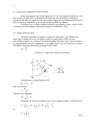 102
6.7 CÁLCULO DA TRANSIÇÃO COM A ESPIRAL
Dadas duas tangentes que se interceptam num PI, com certo ângulo de deflexão (I), e uma
curva circular com dado raio R, a concordância horizontal com curva de transição, envolvendo a
inserção de dois ramos de espiral, tal como representado na figura 6.6, fica definida geometricamente a
partir da fixação do comprimento LC da curva de transição (espiral) a ser utilizada.
As fórmulas para os cálculos analíticos pertinentes são deduzidas a seguir, usando o roteiro
e notação da American Railway Engineering Association (in CARVALHO, 1966).
6.7.1 Ângulo central da espiral
Tomando a perpendicular à tangente na origem da espiral (onde o raio é infinito) como
origem para a contagem de arcos e de ângulos centrais da espiral, pode-se definir, tal como
representado na figura 6.15, no entorno de um ponto M qualquer da espiral, onde o raio de curvatura é
ρ, compreendendo um arco de comprimento L e um ângulo central S, um arco elementar dL, ao qual
corresponde uma porção elementar dS do ângulo central, tal que:
ρ
=
dL
dS
FIGURA 6.15 – ÂNGULOS E ARCOS DA ESPIRAL
Lembrando que, na espiral (fórmula [6.2]):
ρ . L = R . LC = A2
pode-se desenvolver:
L
LR C⋅
=ρ
obtendo-se, por substituição:
dL
LR
L
dS
C
⋅
⋅
=
Integrando esta expressão ao longo do arco, entre a origem da espiral e o ponto M, tem-se:
∫ ∫ 





⋅
⋅
=⋅
⋅
=⋅
⋅
=
L
0
L
0
L
0
2
CCC 2
L
LR
1
dLL
LR
1
dL
LR
L
S
ou:
C
2
LR2
L
S
⋅⋅
=
[6.15]
ρ=∞
ρ ρ=R
S
dSSC
L
dL
LC
TS
M
SC
L = TS - M
LC
= TS - SC
 