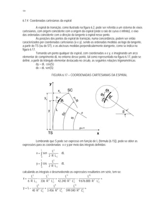 104
6.7.4 Coordenadas cartesianas da espiral
A espiral de transição, como ilustrado na figura 6.2, pode ser referida a um sistema de eixos
cartesianos, com origem coincidente com a origem da espiral (onde o raio de curva é infinito), e eixo
das ordenadas coincidente com a direção da tangente à espiral nesse ponto.
As posições dos pontos da espiral de transição, numa concordância, podem ser então
caracterizados por coordenadas cartesianas (x e y), sendo as ordenadas medidas ao logo da tangente,
a partir do TS (ou do ST), e as abcissas medidas perpendicularmente àtangente, como se indica na
figura 6.17.
Tomando um ponto qualquer da espiral, com coordenadas x e y, e imaginando um arco
elementar de comprimento dL no entorno desse ponto, tal como representado na figura 6.17, pode-se
definir, a partir do triângulo elementar destacado no círculo, as seguintes relações trigonométricas:
dy = dL . cos(S)
dx = dL. sen(S)
FIGURA 6.17 – COORDENADAS CARTESIANAS DA ESPIRAL
Lembrando que S pode ser expresso em função de L (fórmula [6.15]), pode-se obter as
expressões para as coordenadas x e y por meio das integrais definidas:
∫ ⋅








⋅⋅
=
L
0 C
2
dL
LR2
L
senx
∫ ⋅







⋅⋅
=
L
0 C
2
dL
LR2
L
cosy
calculando as integrais e desenvolvendo as expressões resultantes em série, tem-se:
⋅⋅⋅+
⋅⋅
−
⋅⋅
+
⋅⋅
−
⋅⋅
= 7
C
7
15
5
C
5
11
3
C
3
7
C
3
LR800.676.9
L
LR240.42
L
LR336
L
LR6
L
x
⋅⋅⋅+
⋅⋅
−
⋅⋅
+
⋅⋅
−= 6
C
6
13
4
C
4
9
2
C
2
5
LR040.599
L
LR456.3
L
LR40
L
Ly
dL
S
dy
dx
Sc
TS
SC
ρ=R
S
ρ=∞
ρ
x
y
Ly
yc
x
xc
dL
S
 