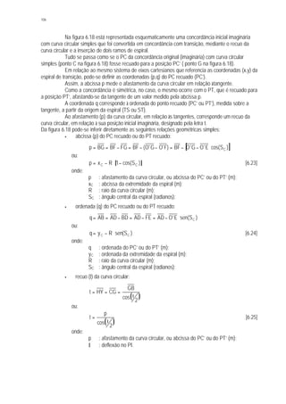 106
Na figura 6.18 está representada esquematicamente uma concordância inicial imaginária
com curva circular simples que foi convertida em concordância com transição, mediante o recuo da
curva circular e a inserção de dois ramos de espiral.
Tudo se passa como se o PC da concordância original (imaginária) com curva circular
simples (ponto C na figura 6.18) fosse recuado para a posição PC’ ( ponto G na figura 6.18).
Em relação ao mesmo sistema de eixos cartesianos que referencia as coordenadas (x,y) da
espiral de transição, pode-se definir as coordenadas (p,q) do PC recuado (PC’).
Assim, a abcissa p mede o afastamento da curva circular em relação àtangente.
Como a concordância é simétrica, no caso, o mesmo ocorre com o PT, que é recuado para
a posição PT’, afastando-se da tangente de um valor medido pela abcissa p.
A coordenada q corresponde à ordenada do ponto recuado (PC’ ou PT’), medida sobre a
tangente, a partir da origem da espiral (TS ou ST).
Ao afastamento (p) da curva circular, em relação às tangentes, corresponde um recuo da
curva circular, em relação à sua posição inicial imaginária, designado pela letra t.
Da figura 6.18 pode-se inferir diretamente as seguintes relações geométricas simples:
§ abcissa (p) do PC recuado ou do PT recuado:
[ ])Scos(E'OG'OBF)F'OG'O(BFFGBFBGp C⋅−−=−−=−==
ou:
[ ])Scos(1Rxp CC −⋅−= [6.23]
onde:
p : afastamento da curva circular, ou abcissa do PC’ ou do PT’ (m);
xC : abcissa da extremidade da espiral (m);
R : raio da curva circular (m);
SC : ângulo central da espiral (radianos);
§ ordenada (q) do PC recuado ou do PT recuado:
)S(senE'OADFEADBDADABq C⋅−=−=−==
ou:
)S(senRyq CC ⋅−= [6.24]
onde:
q : ordenada do PC’ ou do PT’ (m);
yC : ordenada da extremidade da espiral (m);
R : raio da curva circular (m);
SC : ângulo central da espiral (radianos);
§ recuo (t) da curva circular:
( )2
cos
GB
CGHYt
Ι
===
ou:
( )2
cos
p
t
Ι
= [6.25]
onde:
p : afastamento da curva circular, ou abcissa do PC’ ou do PT’ (m);
I : deflexão no PI.
 