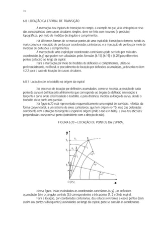 110
6.8 LOCAÇÃO DA ESPIRAL DE TRANSIÇÃO
A marcação das espirais de transição no campo, a exemplo do que já foi visto para o caso
das concordâncias com curvas circulares simples, deve ser feita com recursos (e precisão)
topográficos, por meio de medidas de ângulos e comprimentos.
Há diferentes formas de se marcar pontos de uma espiral de transição no terreno, sendo as
mais comuns a marcação de pontos por coordenadas cartesianas, e a marcação de pontos por meio de
medidas de deflexões e comprimentos.
A marcação de uma espiral por coordenadas cartesianas pode ser feita por meio das
coordenadas (x,y) que podem ser calculadas pelas fórmulas [6.15], [6.19] e [6.20] para diferentes
pontos (estacas) ao longo da espiral.
Para a marcação por meio de medidas de deflexões e comprimentos, utiliza-se
preferencialmente, no Brasil, o procedimento de locação por deflexões acumuladas, já descrito no item
4.2.2 para o caso de locação de curvas circulares.
6.8.1 Locação com o teodolito na origem da espiral
No processo de locação por deflexões acumuladas, como se recorda, a posição de cada
ponto da curva é definida pelo alinhamento que corresponde ao ângulo de deflexão em relação à
tangente à curva onde está instalado o teodolito, e pela distância, medida ao longo da curva, desde o
teodolito até o ponto em questão.
Na figura 6.20 está representada esquematicamente uma espiral de transição, referida, da
forma convencional, a um sistema de eixos cartesianos, que tem origem no TS, eixo das ordenadas
coincidente com a direção da tangente à espiral na origem (onde o raio é in finito), e eixo das abcissas
perpendicular à curva nesse ponto (coincidente com a direção do raio).
FIGURA 6.20 – LOCAÇÃO DE PONTOS DA ESPIRAL
Nessa figura, estão assinaladas as coordenadas cartesianas (xi,yi) , as deflexões
acumuladas (ii) e os ângulos centrais (Si) correspondentes a três pontos (1, 2 e 3) da espiral.
Para a locação, por coordenadas cartesianas, das estacas referentes a esses pontos (bem
assim aos pontos subseqüentes) assinalados ao longo da espiral, pode-se calcular as coordenadas
S3
O (TS)
S2
x
y
y2
S
1
y3
y1
x1
x2
x3
i1
i3
i2
1
3
2
 