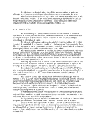 115
Os cálculos para os demais ângulos intermediários necessários à locação podem ser
efetuados seguindo o mesmo procedimento, alterando-se apenas os comprimentos dos arcos.
As deflexões resultantes podem ser organizadas no formato de uma caderneta de locação,
tal como a apresentada na tabela 6.5, que obedece àmesma convenção adotada para os casos de
locação de curvas circulares simples (o leitor é convidado a efetuar o cálculo de alguns desses
ângulos, conferindo os resultados com os valores apontados na tabela 6.5).
6.8.3 Tabelas de locação
No esquema da figura 6.20 e nos exemplos de cálculos a ele referidos, foi induzida a
consideração da locação por estaca fracionária, envolvendo arcos inteiros, assim entendidos os arcos
de comprimentos iguais ao da maior corda admitida para o raio da curva circular utilizada para a
concordância na extremidade da espiral.
No cálculo das deflexões para a locação da espiral, discriminadas na tabela 6.5, foi feita a
suposição da necessidade de mudanças do teodolito nas estações correspondentes aos pontos 3 e 6.
Mas, nos casos práticos, não há como saber a priori quanto a eventuais necessidades de mudanças do
teodolito por problemas relacionados com a visibilidade dos pontos a locar.
Esta questão pode ser contornada ao se utilizar, nas concordâncias horizontais, espirais de
transição com extensões múltiplas de 10,00m, conjugadas a raios de curva fracionários, escolhidos
dentre aqueles aos quais correspondem as deflexões “inteiras” (vide comentários a respeito no item
4.3.4), pois se estaria lidando, na verdade, com um elenco limitado de raios de curva combinados com
um elenco limitado de espirais de transição.
Isto enseja a possibilidade de se construir tabelas, para as diferentes combinações de raios
de curva com espirais de transição, contendo as deflexões que contemplem todas as hipóteses de
mudanças de aparelho que possam vir a ocorrer na locação da espiral por estaca fracionária.
Um modelo de tabela de locação largamente difundido, sugerido por CARVALHO (1966),
está representado na tabela 6.6, e corresponde ao caso da combinação do raio de curva R = 61,41 m
com a espiral de comprimento LC = 40,00 m que serviu para desenvolvimento do exemplo 6.7
anteriormente visto.
Essa tabela de locação, cujos ângulos podem ser facilmente calculados por meio das
fórmulas [6.27] a [6.30], com o auxílio de uma planilha eletrônica, está organizada com uma convenção
que permite a imediata leitura de quaisquer deflexões (de vante e de ré) que possam interessar à
locação, considerando as diferentes hipóteses de mudanças do teodolito ao longo da curva.
Os símbolos ⊗ representam as estações onde pode ser instalado o teodolito, sendo as
deflexões (de vante) lidas na mesma linha onde está instalado o teodolito, na coluna à direita que
corresponde ao comprimento do arco locado.
A mudança do teodolito para um ponto que acabou de ser locado corresponde àmudança
da linha de leitura para baixo, passando para aquela que contém o símbolo ⊗ na coluna onde foi lida a
deflexão do último ponto locado (do ponto de mudança).
Os ângulos de ré podem ser lidos na mesma linha onde está instalado o teodolito, na coluna
à esquerda que corresponde à estação onde estava instalado o aparelho, antes da mudança.
As setas em linha cheia representadas na tabela 6.6 indicam os roteiros de leitura dos
ângulos que correspondem às deflexões para a locação da espiral que constam na tabela 6.5; as setas
em linha pontilhada, por sua vez, correspondem aos roteiros de leitura dos ângulos de ré nas
mudanças do teodolito (compare os valores obtidos na tabela 6.5 com os valores do roteiro assinalado
na tabela 6.6).
 