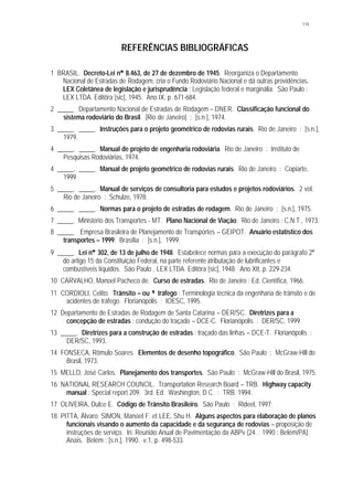 119
REFERÊNCIAS BIBLIOGRÁFICAS
1 BRASIL. Decreto-Lei n°° 8.463, de 27 de dezembro de 1945. Reorganiza o Departamento
Nacional de Estradas de Rodagem, cria o Fundo Rodoviário Nacional e dá outras providências.
LEX Coletânea de legislação e jurisprudência : Legislação federal e marginália. São Paulo :
LEX LTDA. Editôra [sic], 1945. Ano IX, p. 671-684.
2 _____. Departamento Nacional de Estradas de Rodagem – DNER. Classificação funcional do
sistema rodoviário do Brasil. [Rio de Janeiro] : [s.n.], 1974.
3 _____. _____. Instruções para o projeto geométrico de rodovias rurais. Rio de Janeiro : [s.n.],
1979.
4 _____. _____. Manual de projeto de engenharia rodoviária. Rio de Janeiro : Instituto de
Pesquisas Rodoviárias, 1974.
4 _____. _____. Manual de projeto geométrico de rodovias rurais. Rio de Janeiro : Copiarte,
1999.
5 _____. _____. Manual de serviços de consultoria para estudos e projetos rodoviários. 2 vol.
Rio de Janeiro : Schulze, 1978.
6 _____. _____. Normas para o projeto de estradas de rodagem. Rio de Janeiro : [s.n.], 1975.
7 _____. Ministério dos Transportes - MT. Plano Nacional de Viação. Rio de Janeiro : C.N.T., 1973.
8 _____. Empresa Brasileira de Planejamento de Transportes – GEIPOT. Anuário estatístico dos
transportes – 1999. Brasília : [s.n.], 1999.
9 _____. Lei n°° 302, de 13 de julho de 1948. Estabelece normas para a execução do parágrafo 2°
do artigo 15 da Constituição Federal, na parte referente àtributação de lubrificantes e
combustíveis líquidos. São Paulo , LEX LTDA. Editôra [sic], 1948. Ano XII, p. 229-234.
10 CARVALHO, Manoel Pacheco de. Curso de estradas. Rio de Janeiro : Ed. Científica, 1966.
11 CORDIOLI, Celito. Trânsito = ou ≠≠ tráfego : Terminologia técnica da engenharia de trânsito e de
acidentes de tráfego. Florianópolis : IOESC, 1995.
12 Departamento de Estradas de Rodagem de Santa Catarina – DER/SC. Diretrizes para a
concepção de estradas : condução do traçado – DCE-C. Florianópolis : DER/SC, 1999.
13 _____. Diretrizes para a construção de estradas : traçado das linhas – DCE-T. Florianópolis :
DER/SC, 1993.
14 FONSECA, Rômulo Soares. Elementos de desenho topográfico. São Paulo : McGraw-Hill do
Brasil, 1973.
15 MELLO, José Carlos. Planejamento dos transportes. São Paulo : McGraw-Hill do Brasil, 1975.
16 NATIONAL RESEARCH COUNCIL. Transportation Research Board – TRB. Highway capacity
manual : Special report 209. 3rd. Ed. Washington, D.C. : TRB. 1994.
17 OLIVEIRA, Dulce E. Código de Trânsito Brasileiro. São Paulo : Rideel, 1997.
18 PITTA, Álvaro; SIMON, Manoel F. et LEE, Shu H. Alguns aspectos para elaboração de planos
funcionais visando o aumento da capacidade e da segurança de rodovias – proposição de
instruções de serviço. In: Reunião Anual de Pavimentação da ABPv (24. : 1990 : Belém/PA).
Anais. Belém : [s.n.], 1990. v.1, p. 498-533.
 