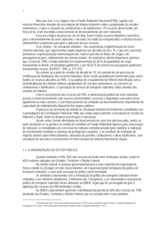 2
Mais que isso, a Lei Joppert criou o Fundo Rodoviário Nacional (FRN), suprido com
recursos financeiros oriundos da arrecadação de tributos incidentes sobre a propriedade de veículos
automotores e sobre o consumo de combustíveis e de lubrificantes2. Os recursos desse fundo, por
força de lei, eram investidos exclusivamente no desenvolvimento do setor rodoviário.
Essa era a lógica do processo: de um lado, foram criados recursos tributários específicos
para o desenvolvimento do setor rodoviário, e de outro, foi criada (ou reorganizada) a estrutura técnico-
administrativa competente para gerir a aplicação desses recursos.
Esse modelo – de vinculação tributária – deu sustentação à implementação de nosso
sistema rodoviário, que experimentou ampla expansão nas décadas de 60 e 70, e que até o presente
permanece responsável pela movimentação das maiores parcelas de fluxos de cargas e de
passageiros no país, relativamente aos demais modais. As estatísticas oficiais disponíveis apontam
que, no ano de 1998, o modo rodoviário foi responsável por 62,60 % da quantidade de carga
transportada no Brasil, em toneladas-quilômetro, e por 96,02 % do número de passageiros-quilômetro
transportados no país (GEIPOT, 1999, p. 271-272).
No entanto, já a partir de meados da década de 70, no contexto de um processo de
modificação da distribuição dos recursos tributários, foram sendo gradualmente transferidos para outros
fundos os recursos alocados ao FRN. Essa política de esvaziamento do FRN foi intensificada com a
desfederalização dos tributos relativos à propriedad e de veículos automotores, ao consumo de
combustíveis e lubrificantes, e à prestação de serviços de transporte rodoviário, todos oriundos dos
usuários de rodovias.
Com o esvaziamento dos recursos do FRN, a administração pública do setor rodoviário
passou a contar basicamente com recursos orçamentários, escassos e disputados com outras áreas
igualmente ou mais carentes, e com financiamentos de entidades de desenvolvimento, dependendo da
capacidade de endividamento disponível dos órgãos públicos.
O processo de desmonte do modelo de vinculação tributária foi finalmente consolidado com
a promulgação da Constituição Federal de 1988, que vedou expressamente a vinculação de receitas de
impostos a órgão, fundo ou despesa (exceto para a educação).
Desde então, formas alternativas de financiamento do setor têm sido buscadas, dentre as
quais destacam-se as gestões no sentido de reinstituir um Fundo Rodoviário (apenas para conservação
de rodovias), as modalidades de concessão de rodovias à iniciativa privada (para viabilizar a realização
de investimentos mediante a cobrança de pedágio dos usuários), e as tentativas de instituição de
imposto seletivo sobre hidrocarbonetos, derivados de petróleo, combustíveis e óleos lubrificantes, com
vinculação de parcelas a investimentos em infra-estrutura do Sistema Nacional de Viação.
1.3 A ORGANIZAÇÃO DO SETOR PÚBLICO
Quando instituído o FRN, 40% dos recursos do fundo eram destinados àUnião, sendo os
60% restantes alocados aos Estados, Territórios e Distrito Federal.
No âmbito federal, a estrutura governamental para o setor rodoviário foi organizada de
forma a dividir os encargos em dois níveis distintos: um responsável pela formulação da política de
transporte rodoviário, e outro pela execução da política assim formulada.
As atividades relacionadas com a formulação da política de transporte rodoviário foram
atribuídas a um ministério (atualmente, o Ministério dos Transportes), e as relacionadas à execução da
política de transporte rodoviário foram atribuídas ao DNER, órgão que foi encarregado de gerir a
aplicação dos recursos do FRN destinados à União.
Ao DNER cabia também gerenciar a distribuição da parcela de 60% dos recursos do FRN
destinada aos Estados, Territórios e Distrito Federal, que era rateada entre essas unidades
2 Posteriormente, já em 1976, foram também incorporados ao FRN recursos oriundos do Imposto Sobre o Transporte Rodoviário de
Passageiros e de Cargas – ISTR (mais tarde transformado em Imposto Sobre Transportes Rodoviários – IST).
 