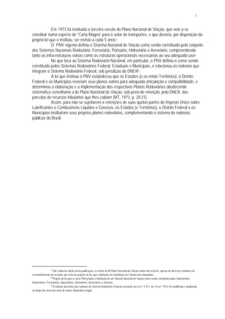 5
Em 1973 foi instituída a terceira versão do Plano Nacional de Viação, que veio a se
constituir numa espécie de “Carta Magna” para o setor de transportes, e que deveria, por disposição da
própria lei que o instituiu, ser revisto a cada 5 anos7.
O PNV vigente definiu o Sistema Nacional de Viação como sendo constituído pelo conjunto
dos Sistemas Nacionais Rodoviário, Ferroviário, Portuário, Hidroviário e Aeroviário, compreendendo
tanto as infra-estruturas viárias como as estruturas operacionais necessárias ao seu adequado uso8.
No que toca ao Sistema Rodoviário Nacional, em particular, o PNV definiu-o como sendo
constituído pelos Sistemas Rodoviários Federal, Estaduais e Municipais, e relacionou as rodovias que
integram o Sistema Rodoviário Federal, sob jurisdição do DNER9.
A lei que instituiu o PNV estabeleceu que os Estados (e os então Territórios), o Distrito
Federal e os Municípios reveriam seus planos viários para adequada articulação e compatibilidade, e
determinou a elaboração e a implementação dos respectivos Planos Rodoviários obedecendo
sistemática semelhante à do Plano Nacional de Viação, sob pena de retenção, pelo DNER, das
parcelas de recursos tributários que lhes cabiam (MT, 1973, p. 20-21).
Assim, para não se sujeitarem a retenções de suas quotas-partes do Imposto Único sobre
Lubrificantes e Combustíveis Líquidos e Gasosos, os Estados (e Territórios), o Distrito Federal e os
Municípios instituíram seus próprios planos rodoviários, complementando o sistema de rodovias
públicas do Brasil.
7 Até a data da edição desta publicação, a revisão do III Plano Nacional de Viação ainda não ocorreu, apesar de diversas tentativas de
encaminhamento do assunto, por meio de projetos de lei, que continuam em tramitação na Câmara dos Deputados.
8 Projeto de lei para o novo PNV propõe a definição de um Sistema Nacional de Viação como sendo constituído pelos Subsistemas
Rodoviários, Ferroviários, Aquaviários, Dutoviários, Aeroviários e Urbanos.
9 A relação descritiva das rodovias do Sistema Rodoviário Federal constante da Lei n° 5.917, de 10 set. 1973, foi modificada e atualizada
ao longo dos anos por meio de outros dispositivos legais.
 