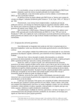 13
É o caso brasileiro, em que as normas de projeto geométrico editadas pelo DNER foram
copiadas e adaptadas a partir das normas de projeto praticadas nos Estados Unidos12.
Nesta publicação, serão referenciadas apenas as normas editadas e recomendadas pelo
DNER, que são as praticadas no Brasil13.
As primeiras normas de projeto editadas pelo DNER foram as “Normas para o projeto de
estradas de rodagem”, instituídas formalmente pelas Portarias n° 19, de 10 jan. 1949, e n° 348, de 17
abr. 1950.
Posteriormente, essas normas foram complementadas e atualizadas por meio de
publicações diversas, com destaque do “Manual de projeto de engenharia rodoviária” (DNER, 1974),
das “Normas para o projeto de estradas de rodagem” (DNER, 1975), e das “Instruções para o projeto
geométrico de rodovias rurais” (DNER, 1979).
Mais recentemente, o DNER lançou o “Manual de projeto geométrico de rodovias rurais”
(DNER, 1999), aprovado pelo Conselho Administrativo do DNER em 21 dez. 1999, por meio da
Resolução nº 15/99, com o objetivo de reunir as informações essenciais pertinentes às normas para o
projeto geométrico de rodovias rurais em vigor no Brasil, incluindo recomendações sobre aspectos não
normatizados.
2.3.1 Designação dos elementos geométricos
Uma rodovia pode ser imaginada como sendo um ente físico, no qual prevalecem as
dimensões longitudinais, sendo seus elementos referenciados geometricamente a uma linha fluente e
contínua.
Assim, como qualquer entidade física tridimensional, uma rodovia pode ter seus elementos
geométricos decompostos segundo 3 dimensões, para tratamento em fases separadas, visando maior
facilidade.
Numa das fases, trata-se do projeto em planta, dimensionando-se os elementos
geométricos da rodovia projetados em um plano horizontal. No projeto em planta, o objetivo principal é
definir a geometria da linha que representa a rodovia, denominada de eixo da rodovia.
Noutra fase, define-se o projeto em perfil, com o dimensionamento dos elementos
geométricos da rodovia segundo um plano vertical; atente-se para o fato de que não se trata de uma
projeção vertical propriamente dita, pois o plano vertical de referência para fins de projeto é obtido pelo
rebatimento da superfície cilíndrica gerada por uma reta que se desloca ao longo do eixo da rodovia,
perpendicularmente ao plano horizontal. No projeto em perfil, o objetivo principal é definir a geometria
da linha que corresponde ao eixo da rodovia representado no plano vertical, linha esta que é
denominada greide da rodovia (ou grade, do original em inglês).
Finalmente, na terceira fase, pode-se definir os denominados elementos de seção
transversal, com a caracterização da geometria dos componentes da rodovia segundo planos verticais
perpendiculares ao eixo da rodovia.
É claro que esta separação é feita apenas com o propósito de facilitar o dimensionamento
dos elementos que constituem o projeto geométrico de uma rodovia. Sendo a rodovia, como já dito,
uma entidade física tridimensional, assim deve ser sempre imaginada e tratada, com seus elementos
constituintes, embora definidos em planos separados, sendo pensados em conjunto, para que seus
efeitos espaciais e dinâmicos resultem devidamente considerados.
Para uniformização e facilidade de referência, apresenta-se, com base nas figuras 2.5 a 2.7,
a denominação técnica dos principais elementos constituintes de uma rodovia, com destaque para
aqueles de maior interesse para o projeto geométrico.
12 Nos Estados Unidos não se faz referência a “normas para o projeto”, como as praticamos no Brasil, mas a “políticas para o projeto”.
13 Há exceções, como no caso do Estado de Santa Catarina, onde o DER/SC resolveu adotar normas alemãs para o projeto geométrico
de rodovias.
 