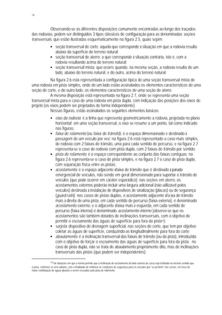 14
Observando-se as diferentes disposições comumente encontradas ao longo dos traçados
das rodovias, podem ser distinguidos 3 tipos clássicos de configuração para as denominadas seções
transversais, que estão ilustradas esquematicamente na figura 2.5, quais sejam:
§ seção transversal de corte: aquela que corresponde à situação em que a rodovia resulta
abaixo da superfície do terreno natural;
§ seção transversal de aterro: a que corresponde à situação contrária, isto é, com a
rodovia resultando acima do terreno natural;
§ seção transversal mista: que ocorre quando, na mesma seção, a rodovia resulta de um
lado, abaixo do terreno natural, e do outro, acima do terreno natural.
Na figura 2.6 está representada a configuração típica de uma seção transversal mista de
uma rodovia em pista simples, onde de um lado estão assinalados os elementos característicos de uma
seção de corte, e do outro lado, os elementos característicos de uma seção de aterro.
A mesma disposição está representada na figura 2.7, onde se representa uma seção
transversal mista para o caso de uma rodovia em pista dupla, com indiçação das posições dos eixos de
projeto (os eixos podem ser projetados de forma independente).
Nessas figuras, estão assinalados os seguintes elementos básicos:
§ eixo da rodovia: é a linha que representa geometricamente a rodovia, projetada no plano
horizontal; em uma seção transversal, o eixo se resume a um ponto, tal como indicado
nas figuras;
§ faixa de rolamento (ou faixa de trânsito): é o espaço dimensionado e destinado à
passagem de um veículo por vez; na figura 2.6 está representado o caso mais simples,
de rodovia com 2 faixas de trânsito, uma para cada sentido de percurso, e na figura 2.7
representa-se o caso de rodovia com pista dupla, com 2 faixas de trânsito por sentido;
§ pista de rolamento: é o espaço correspondente ao conjunto das faixas contíguas; na
figura 2.6 representa-se o caso de pista simples, e na figura 2.7 o caso de pista dupla,
com separação física entre as pistas;
§ acostamento: é o espaço adjacente àfaixa de trânsito que é destinado à parada
emergencial de veículos, não sendo em geral dimensionado para suportar o trânsito de
veículos (que pode ocorrer em caráter esporádico); nas seções em aterro, os
acostamentos externos poderão incluir uma largura adicional (não utilizável pelos
veículos) destinada à instalação de dispositivos de sinalização (placas) ou de segurança
(guard-rails); nos casos de pistas duplas, o acostamento adjacente àfa ixa de trânsito
mais à direita de uma pista, em cada sentido de percurso (faixa externa), é denominado
acostamento externo, e o adjacente àfaixa mais à esquerda, em cada sentido de
percurso (faixa interna) é denominado acostamento interno (observe-se que os
acostamentos são também dotados de inclinações transversais, com o objetivo de
permitir o escoamento das águas de superfície para fora da pista14);
§ sarjeta: dispositivo de drenagem superficial, nas seções de corte, que tem por objetivo
coletar as águas de superfície, conduzindo-as longitudinalmente para fora do corte;
§ abaulamento: é a inclinação transversal das faixas de trânsito (ou da pista), introduzida
com o objetivo de forçar o escoamento das águas de superfície para fora da pista; no
caso de pista dupla, não se trata de abaulamento propriamente dito, mas de inclinações
transversais das pistas (que podem ser independentes);
14 Há situações em que a norma permite que a inclinação do acostamento do lado externo da curva seja inclinado no mesmo sentido que
a pista, conforme se verá adiante, com a finalidade de melhorar as condições de segurança para os veículos que “se perdem” nas curvas, em troca de
maior contribuição de águas pluviais a serem escoadas pela pista de rolamento.
 