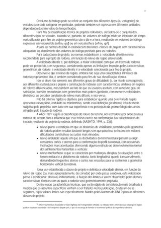 17
O volume de tráfego pode se referir ao conjunto dos diferentes tipos (ou categorias) de
veículos ou a cada categoria em particular, podendo também ser expresso em diferentes unidades,
dependendo dos intervalos de tempo fixados.
Para fins de classificação técnica de projetos rodoviários, considera-se o conjunto dos
diferentes tipos de veículos, tratando-se, portanto, de volumes de tráfego misto; os intervalos de tempo
mais utilizados para fins de projeto geométrico são o dia e a hora, resultando em volumes de tráfego
expressos em veículos/dia (v/d ou vpd) ou em veículos/hora (v/h ou vph).
Assim, as normas do DNER estabelecem diferentes classes de projeto, com características
adequadas ao atendimento dos volumes de tráfego previstos para as rodovias.
Para cada classe de projeto, as normas estabelecem a velocidade diretriz mínima
recomendada para o projeto da rodovia, em função do relevo da região atravessada.
A velocidade diretriz é, por definição, a maior velocidade com que um trecho de rodovia
pode ser percorrido, com segurança, considerando apenas as limitações impostas pelas características
geométricas da rodovia; a velocidade diretriz é a velocidade selecionada para fins de projeto.
Observe-se que o relevo da região, embora não seja uma característica intrínseca da
rodovia propriamente dita, é também considerado para fins de sua classificação técnica.
Isto se deve não somente aos diferentes graus de dificuldade (e, por via de conseqüência,
aos diferentes custos) para o projeto e construção de rodovias com características similares em regiões
de relevos diferenciados, mas também ao fato de que os usuários aceitam, com o mesmo grau de
satisfação, transitar em rodovias com geometrias mais pobres (portanto, com menores velocidades
diretrizes), ao perceber condições de relevo mais difíceis, e vice-versa.
Não há critérios rígidos e objetivos para estabelecer quando uma determinada região
apresenta relevo plano, ondulado ou montanhoso, sendo essa definição geralmente feita de modo
subjetivo pelo projetista, com base em sua experiência e na percepção da geomorfologia das áreas
atingidas pelo traçado da rodovia.
A AASHTO15 sugere a classificação do relevo do terreno, nos corredores por onde passa a
rodovia, de acordo com a influência que esse relevo exerce na conformação das características do
traçado resultante do projeto da rodovia, definindo (AASHTO, 1994, p. 236):
§ relevo plano: a condição em que as distâncias de visibilidade permitidas pela geometria
da rodovia podem resultar bastante longas sem que para isso se incorra em maiores
dificuldades construtivas ou custos mais elevados;
§ relevo ondulado: aquele em que as declividades do terreno natural passam a exigir
constantes cortes e aterros para a conformação do perfil da rodovia, com ocasionais
inclinações mais acentuadas oferecendo alguma restrição ao desenvolvimento normal
dos alinhamentos horizontais e verticais;
§ relevo montanhoso: o que se caracteriza por mudanças abruptas de elevações entre o
terreno natural e a plataforma da rodovia, tanto longitudinal quanto transversalmente,
demandando freqüentes aterros e cortes nas encostas para se conformar a geometria
horizontal e vertical da rodovia.
Uma vez estabelecida a classe de projeto e definida a velocidade diretriz, em função do
relevo da região (ou, mais apropriadamente, do corredor) por onde passa a rodovia, esta velocidade
passa a condicionar, direta ou indiretamente, a fixação dos limites a serem observados pelas demais
características técnicas com as quais a rodovia será geometricamente projetada.
Dentre essas características técnicas, que serão objeto de consideração mais detalhada à
medida que os assuntos específicos venham a ser tratados nesta publicação, destacam-se as
seguintes, cujos valores limites são especificamente fixados pelas Normas do DNER para as diferentes
classes de projeto:
15 AASHTO (American Association of State Highway and Transportation Officials) é a entidade Norte-Americana que congrega os órgãos
públicos estaduais rodoviários e de transportes daquele país, e que se encarrega de formular e recomendar políticas de engenharia rodoviária.
 
