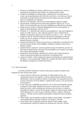 18
§ Distância de Visibilidade de Parada: a distância que um veículo percorre, desde a
percepção de um obstáculo, pelo motorista, até a parada total do veículo;
§ Distância de Visibilidade de Ultrapassagem: a distância livre necessária entre um
veículo, que deseja ultrapassar outro mais lento à sua frente, e um veículo que esteja se
deslocando em sentido contrário (em rodovia de pista simples), para que a manobra
possa ser completada com segurança;
§ Raio de Curva Horizontal: o raio de curva circular utilizada no projeto em planta;
§ Superelevação: a inclinação transversal da pista (geralmente expressa em %), nos
trechos em curva horizontal, que serve para contrabalançar o efeito da força centrífuga;
§ Rampa (aclive ou declive): a inclinação longitudinal dos trechos retos do greide, no
projeto em perfil (geralmente expressa em %);
§ Parâmetro K: o parâmetro que caracteriza uma parábola do 2° grau (curva utilizada no
projeto em perfil), sendo seu valor dado pelo quociente entre o comprimento da
parábola e a variação de rampas nos seus extremos, ou seja: K = L / Äi (em m/%);
§ Largura da Faixa de Trânsito: a largura com que devem ser projetadas as faixas de
trânsito, que devem comportar os veículos com alguma folga lateral, para permitir
pequenos desvios de trajetória;
§ Largura do Acostamento: a largura com que devem ser projetados os acostamentos para
que estes possam atender às suas finalidades, influindo nas condições ofereci das ao
trânsito na rodovia;
§ Gabarito Vertical: a altura livre, acima da superfície da pista de rolamento, que deve ser
observada ao longo de toda a extensão do trecho projetado, para assegurar a passagem
dos veículos nela autorizados a transitar;
§ Afastamento Lateral do Bordo: a distância livre existente entre o bordo da faixa de
trânsito ou da porção transitável do acostamento e um obstáculo físico;
§ Largura do Canteiro Central: a largura do espaço (ou do dispositivo de separação física)
das pistas, no caso de pista dupla, medido entre os bordos das faixas internas, incluindo,
por definição, as larguras dos acostamentos internos.
2.3.3 Classes de projetos
As normas do DNER estabelecem 5 classes técnicas para o projeto de rodovias rurais
integrantes da rede nacional, quais sejam:
§ Classe 0 (zero) ou Especial, que corresponde ao melhor padrão técnico, com
características técnicas mais exigentes, sendo sua adoção feita por critérios de ordem
administrativa; trata-se de projeto de rodovia em pista dupla, com separação física entre
as pistas, interseções em níveis distintos e controle total de acessos, com características
de Via Expressa;
§ Classe I (um), que é subdividida nas classes IA e IB; a Classe IA corresponde a projeto
de rodovia com pista dupla, admitindo interseções no mesmo nível e com controle
parcial de acessos, sendo a definição por esta classe feita com base em estudos de
capacidade de rodovias; a Classe IB corresponde a projeto de rodovia em pista simples,
sendo indicada para os casos em que a demanda a atender é superior a 200 vph ou
superior a 1.400 vpd, mas não suficiente para justificar a adoção de classes de projeto
superiores;
§ Classe II (dois), que corresponde a projeto de rodovia em pista simples, cuja adoção é
recomendada quando a demanda a atender é de 700 vpd a 1.400 vpd;
§ Classe III (três), que corresponde a projeto de rodovia em pista simples, sendo
recomendada para o projeto de rodovias com demanda entre 300 vpd e 700 vpd;
 