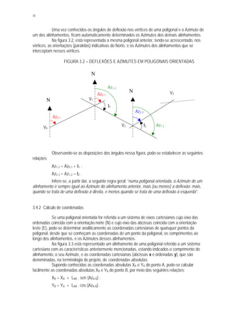 30
Uma vez conhecidos os ângulos de deflexão nos vértices de uma poligonal e o Azimute de
um dos alinhamentos, ficam automaticamente determinados os Azimutes dos demais alinhamentos.
Na figura 3.2, está representada a mesma poligonal anterior, tendo-se acrescentado, nos
vértices, as orientações (paralelas) indicativas do Norte, e os Azimutes dos alinhamentos que se
interceptam nesses vértices.
FIGURA 3.2 – DEFLEXÕES E AZIMUTES EM POLIGONAIS ORIENTADAS
Observando-se as disposições dos ângulos nessa figura, pode-se estabelecer as seguintes
relações:
Az1-2 = Az0-1 + I1 ;
Az2-3 = Az1-2 – I2 .
Infere-se, a partir daí, a seguinte regra geral: “numa poligonal orientada, o Azimute de um
alinhamento é sempre igual ao Azimute do alinhamento anterior, mais (ou menos) a deflexão: mais,
quando se trata de uma deflexão à direita, e menos quando se trata de uma deflexão à esquerda”.
3.4.2 Cálculo de coordenadas
Se uma poligonal orientada for referida a um sistema de eixos cartesianos cujo eixo das
ordenadas coincida com a orientação norte (N) e cujo eixo das abcissas coincida com a orientação
leste (E), pode-se determinar analiticamente as coordenadas cartesianas de quaisquer pontos da
poligonal, desde que se conheçam as coordenadas de um ponto da poligonal, os comprimentos ao
longo dos alinhamentos, e os Azimutes desses alinhamentos.
Na figura 3.3 está representado um alinhamento de uma poligonal referido a um sistema
cartesiano com as características anteriormente mencionadas, estando indicados o comprimento do
alinhamento, o seu Azimute, e as coordenadas cartesianas (abcissas x e ordenadas y), que são
denominadas, na terminologia de projeto, de coordenadas absolutas.
Supondo conhecidas as coordenadas absolutas XA e YA do ponto A, pode-se calcular
facilmente as coordenadas absolutas XB e YB do ponto B, por meio das seguintes relações:
XB = XA + LAB . sen (AzA-B) ;
YB = YA + LAB . cos (AzA-B) .
I2
V0
V1
V2
V3
I1
N
Az0-1
N
N
Az0-1
Az1-2
Az1-2
Az2-3
 