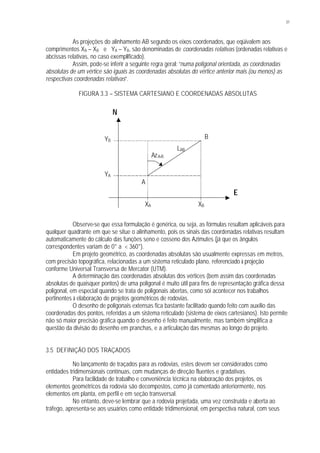 31
As projeções do alinhamento AB segundo os eixos coordenados, que eqüivalem aos
comprimentos XA – XB e YA – YB, são denominadas de coordenadas relativas (ordenadas relativas e
abcissas relativas, no caso exemplificado).
Assim, pode-se inferir a seguinte regra geral: “numa poligonal orientada, as coordenadas
absolutas de um vértice são iguais às coordenadas absolutas do vértice anterior mais (ou menos) as
respectivas coordenadas relativas”.
FIGURA 3.3 – SISTEMA CARTESIANO E COORDENADAS ABSOLUTAS
Observe-se que essa formulação é genérica, ou seja, as fórmulas resultam aplicáveis para
qualquer quadrante em que se situe o alinhamento, pois os sinais das coordenadas relativas resultam
automaticamente do cálculo das funções seno e cosseno dos Azimutes (já que os ângulos
correspondentes variam de 0° a < 360°).
Em projeto geométrico, as coordenadas absolutas são usualmente expressas em metros,
com precisão topográfica, relacionadas a um sistema reticulado plano, referenciado à projeção
conforme Universal Transversa de Mercator (UTM).
A determinação das coordenadas absolutas dos vértices (bem assim das coordenadas
absolutas de quaisquer pontos) de uma poligonal é muito útil para fins de representação gráfica dessa
poligonal, em especial quando se trata de poligonais abertas, como sói acontecer nos trabalhos
pertinentes à elaboração de projetos geométricos de rodovias.
O desenho de poligonais extensas fica bastante facilitado quando feito com auxílio das
coordenadas dos pontos, referidas a um sistema reticulado (sistema de eixos cartesianos). Isto permite
não só maior precisão gráfica quando o desenho é feito manualmente, mas também simplifica a
questão da divisão do desenho em pranchas, e a articulação das mesmas ao longo do projeto.
3.5 DEFINIÇÃO DOS TRAÇADOS
No lançamento de traçados para as rodovias, estes devem ser considerados como
entidades tridimensionais contínuas, com mudanças de direção fluentes e gradativas.
Para facilidade de trabalho e conveniência técnica na elaboração dos projetos, os
elementos geométricos da rodovia são decompostos, como já comentado anteriormente, nos
elementos em planta, em perfil e em seção transversal.
No entanto, deve-se lembrar que a rodovia projetada, uma vez construída e aberta ao
tráfego, apresenta-se aos usuários como entidade tridimensional, em perspectiva natural, com seus
A
B
LAB
N
E
YB
YA
XA XB
AzA-B
 