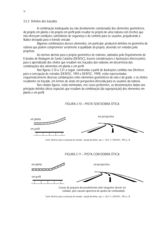 36
3.5.2 Defeitos dos traçados
A combinação inadequada (ou não devidamente coordenada) dos elementos geométricos
do projeto em planta e do projeto em perfil pode resultar no projeto de uma rodovia com trechos que
não ofereçam condições satisfatórias de segurança e de conforto para os usuários, prejudicando a
fluidez desejada para o trânsito veicular.
Algumas combinações desses elementos, em particular, produzem defeitos na geometria da
rodovia que podem comprometer seriamente a qualidade do projeto, devendo ser evitadas pelo
projetista.
As normas alemãs para o projeto geométrico de rodovias, adotadas pelo Departamento de
Estradas de Rodagem de Santa Catarina (DER/SC), trazem considerações e ilustrações interessantes
para o aprendizado dos efeitos que resultam nos traçados das rodovias em decorrência das
combinações dos elementos em planta e em perfil.
Nas figuras 3.10 a 3.21 a seguir, construídas a partir de ilustrações contidas nas Diretrizes
para a concepção de estradas (DER/SC, 1993 e DER/SC, 1999), estão representadas
esquematicamente diversas combinações entre elementos geométricos do eixo e do grade, e os efeitos
resultantes no traçado, em termos de visão em perspectiva oferecida para os usuários da rodovia.
Nas citadas figuras, estão nominadas, nos casos pertinentes, as denominações dadas aos
principais defeitos óticos espaciais que resultam da combinação (da superposição) dos elementos em
planta e em perfil.
FIGURA 3.10 – PISTA SEM DOBRA ÓTICA
Fonte: Diretrizes para a construção de estradas : traçado das linhas, cap. 2 – DCE-T-2 (DER/SC, 1993, p. 9).
FIGURA 3.11 – PISTA COM DOBRA ÓTICA
Fonte: Diretrizes para a construção de estradas : traçado das linhas, cap. 2 – DCE-T-2 (DER/SC, 1993, p. 9).
em perspectiva
em perfil
em planta
Curvas de pequeno desenvolvimento entre tangentes devem ser
evitadas, pois causam aparência de quebra de continuidade.
em planta
em perfil
em perspectiva
 