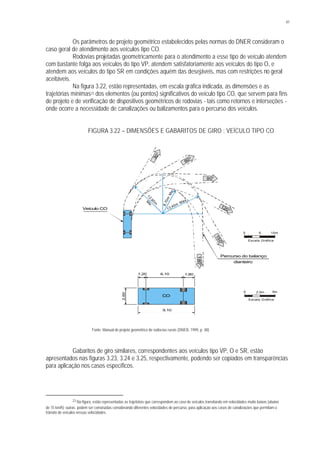 41
Os parâmetros de projeto geométrico estabelecidos pelas normas do DNER consideram o
caso geral de atendimento aos veículos tipo CO.
Rodovias projetadas geometricamente para o atendimento a esse tipo de veículo atendem
com bastante folga aos veículos do tipo VP, atendem satisfatoriamente aos veículos do tipo O, e
atendem aos veículos do tipo SR em condições aquém das desejáveis, mas com restrições no geral
aceitáveis.
Na figura 3.22, estão representadas, em escala gráfica indicada, as dimensões e as
trajetórias mínimas23 dos elementos (ou pontos) significativos do veículo tipo CO, que servem para fins
de projeto e de verificação de dispositivos geométricos de rodovias - tais como retornos e interseções -
onde ocorre a necessidade de canalizações ou balizamentos para o percurso dos veículos.
FIGURA 3.22 – DIMENSÕES E GABARITOS DE GIRO : VEÍCULO TIPO CO
Fonte: Manual de projeto geométrico de rodovias rurais (DNER, 1999, p. 48)
Gabaritos de giro similares, correspondentes aos veículos tipo VP, O e SR, estão
apresentados nas figuras 3.23, 3.24 e 3.25, respectivamente, podendo ser copiados em transparências
para aplicação nos casos específicos.
23 Na figura, estão representadas as trajetórias que correspondem ao caso de veículos transitando em velocidades muito baixas (abaixo
de 15 km/h); outras podem ser construídas considerando diferentes velocidades de percurso, para aplicação aos casos de canalizações que permitam o
trânsito de veículos nessas velocidades.
30°
90°
120°
150°
180°
60°
Percurso do balanço
dianteiro
1,20 6,10 1,80
9,10
2,60
CO
12,80mM
in.
8,70m
Min.
13,40m
Máx.
Veículo CO
0 5 10m
Escala Gráfica
0 2,5m 5m
Escala Gráfica
 