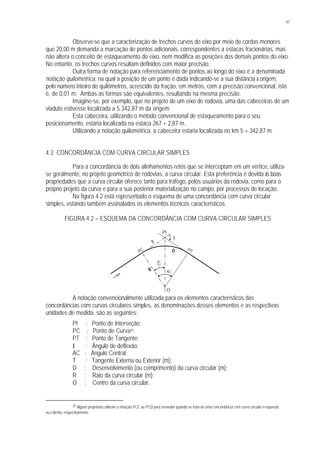 47
Observe-se que a caracterização de trechos curvos do eixo por meio de cordas menores
que 20,00 m demanda a marcação de pontos adicionais, correspondentes a estacas fracionárias, mas
não altera o conceito de estaqueamento do eixo, nem modifica as posições dos demais pontos do eixo.
No entanto, os trechos curvos resultam definidos com maior precisão.
Outra forma de notação para referenciamento de pontos ao longo do eixo é a denominada
notação quilométrica, na qual a posição de um ponto é dada indicando-se a sua distância à origem,
pelo número inteiro de quilômetros, acrescido da fração, em metros, com a precisão convencional, isto
é, de 0,01 m. Ambas as formas são equivalentes, resultando na mesma precisão.
Imagine-se, por exemplo, que no projeto de um eixo de rodovia, uma das cabeceiras de um
viaduto estivesse localizada a 5.342,87 m da origem.
Esta cabeceira, utilizando o método convencional de estaqueamento para o seu
posicionamento, estaria localizada na estaca 267 + 2,87 m.
Utilizando a notação quilométrica, a cabeceira estaria localizada no km 5 + 342,87 m.
4.3 CONCORDÂNCIA COM CURVA CIRCULAR SIMPLES
Para a concordância de dois alinhamentos retos que se interceptam em um vértice, utiliza-
se geralmente, no projeto geométrico de rodovias, a curva circular. Esta preferência é devida às boas
propriedades que a curva circular oferece tanto para tráfego, pelos usuários da rodovia, como para o
próprio projeto da curva e para a sua posterior materialização no campo, por processos de locação.
Na figura 4.2 está representado o esquema de uma concordância com curva circular
simples, estando também assinalados os elementos técnicos característicos.
FIGURA 4.2 – ESQUEMA DA CONCORDÂNCIA COM CURVA CIRCULAR SIMPLES
A notação convencionalmente utilizada para os elementos característicos das
concordâncias com curvas circulares simples, as denominações desses elementos e as respectivas
unidades de medida, são as seguintes:
PI : Ponto de Interseção;
PC : Ponto de Curva25;
PT : Ponto de Tangente;
I : Ângulo de deflexão;
AC : Ângulo Central;
T : Tangente Externa ou Exterior (m);
D : Desenvolvimento (ou comprimento) da curva circular (m);
R : Raio da curva circular (m);
O : Centro da curva circular.
25 Alguns projetistas utilizam a notação PCE ou PCD para assinalar quando se trata de uma concordância com curva circular à esquerda
ou à direita, respectivamente.
PC PT
PI
O
T
R
I
2
AC
AC
D
 