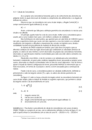 48
4.3.1 Cálculo da Concordância
Ao se projetar uma concordância horizontal, parte-se do conhecimento dos elementos da
poligonal, dentre os quais interessam de imediato os comprimentos dos alinhamentos e os ângulos de
deflexão nos vértices.
Observe-se que, na concordância com curva circular simples, o Ângulo Central (AC) é
sempre numericamente igual à deflexão (I), ou seja:
AC = I [4.1]
Assim, o elemento que falta para a definição geométrica da concordância é o raio da curva
circular a ser utilizada.
Em princípio, quanto maior for o raio da curva circular, melhor será a concordância para o
usuário, pois a curva resultará mais suave, com melhores condições de visibilidade.
Mas há limitações de ordem prática, que apontam para um valor limite de 5.000,00 m para o
raio, pois a experiência mostra que curvas com raios superiores a esse teto tendem a se confundir
visualmente com tangentes e dificultam a manutenção dos veículos na trajetória curva, devido à
sensibilidade mecânica do procedimento de mudança de direção dos veículos.
As Normas do DNER estabelecem também, para cada classe de projeto e para as
diferentes condições de relevo da região atravessada (que condicionam as velocidades diretrizes de
projeto), os valores de raios mínimos a serem observados nos projetos das concordâncias horizontais,
observadas as superelevações máximas recomendadas para cada caso (vide valores constantes nas
tabelas 2.3, 2.4 e 2.5).
Obedecidos esses limites, o raio de curvatura a ser adotado para uma concordância
horizontal é estabelecido, em geral, pelas condições topográficas locais, procurando-se projetar curvas
suaves, observadas as relações recomendadas entre os raios de curvas adjacentes26, mas de forma a
ajustar o traçado da rodovia à configuração do terreno, procurando minimizar as intervenções que se
farão necessárias, em termos de escavações e aterros a serem executados para a construção da
rodovia.
Fixado o raio de curva, a concordância poderá ser calculada analiticamente, definindo-se
primeiramente o valor da tangente exterior (T) e, após, os valores dos demais parâmetros da
concordância.
Da figura 4.2, onde se traçou a bissetriz do ângulo central, na concordância horizontal com
curva circular simples, pode-se deduzir de imediato as seguintes expressões, que permitem o cálculo
da tangente exterior e do desenvolvimento em curva:
( )T R tg AC= ⋅
2 [4.2]
e
D AC R= ⋅ [4.3]
onde:
T : tangente exterior (m);
R : raio da curva circular (m);
AC : ângulo central (lembrando que é numericamente igual à deflexão I );
D : desenvolvimento em curva (m).
EXEMPLO 4.1 : Para ilustrar o procedimento de cálculo de concordâncias com curvas circulares
simples, imagine-se o projeto de um eixo, com os alinhamentos definidos na forma da figura 4.3, no
qual se queira efetuar as concordâncias com os raios de curva R1 = 200,00 m e R2 = 250,00 m.
26 Vide figura 3.8 para estabelecer os raios de curvas consecutivas.
 