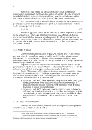 54
Também este valor, embora seja teoricamente inexato27, resulta com diferenças
desprezíveis em relação ao valor correto, nos casos práticos. No exemplo 4.4, o valor corretamente
calculado da deflexão por metro, expresso com precisão de 1 segundo, arredondado para o inteiro
mais próximo, resultaria evidentemente o mesmo (como se pode justificar esta afirmação?).
Essa forma aproximada de se definir uma deflexão unitária permite que se determine, com
precisão aceitável, o valor da deflexão (dl) que corresponde a um arco de comprimento l mediante
simples proporção, por meio da fórmula:
dl = l . dm [4.7]
A fórmula [4.7] pode ser também aplicada para qualquer valor de comprimento (l) do arco,
mesmo para valores de l maiores que o da corda inteira tomada como referência; atente-se, no
entanto, que erros significativos poderão se acumular no cálculo das deflexões correspondentes a
arcos crescentes, por essa fórmula, caso o valor da deflexão por metro não tenha resultado exato, isto
é, caso tenha sido calculado com algum arredondamento no final (como foi o caso do exemplo
anteriormente calculado).
4.3.3 Métodos de locação
O conhecimento dos conceitos vistos, de grau curva para uma corda c (Gc), de deflexão
para uma corda c (dc ), e de deflexão para um arco l (dl), permite o imediato entendimento das
facilidades que o processo de locação por deflexões acumuladas oferece em relação a outros
processos para a locação de curvas circulares, tais como, por exemplo, os de locação por coordenadas
cartesianas ou por coordenadas polares.
Na prática, ao se proceder à locação de uma curva circular projetada, inicia-se a locação
por uma das extremidades da curva circular, instalando-se o teodolito no PC28 e tomando-se a direção
da tangente como referência ou origem para a contagem dos ângulos de deflexão.
Como o PC (bem assim o PT) resultam geralmente em pontos correspondentes a estacas
fracionárias (vide o caso do exemplo 4.1), e dado que a curva deverá ser marcada por pontos que
compreendam cordas menores que as cordas máximas (c) permitidas para os diferentes raios,
ocorrerão duas hipóteses de marcação de pontos da curva:
a) marcam-se, a partir do PC, pontos eqüidistantes, compreendendo cordas (arcos) iguais
à corda (c) recomendada para o raio da curva circular; isto resultará na locação de
pontos correspondente a estacas fracionárias, sendo porisso este método de locação
denominado de locação por estaca fracionária ;
b) marcam-se, a partir do PC, pontos correspondentes às estacas inteiras ou fracionárias,
múltiplas do valor eqüivalente ao da corda (c) recomendada para o raio da curva circular;
como são locados os pontos correspondentes às estacas inteiras (e múltiplas de valores
inteiros da corda c), este método de locação é denominado de locação por estaca
inteira.
4.3.3.1 Locação por estaca fracionária
Na locação por estaca fracionária, como visto, serão locados pontos que correspondem a
arcos inteiros, isto é, múltiplos do valor da corda c.
27 O valor exato da deflexão dm correspondente ao arco de 10,00m pode ser calculado por: dm = 1 / (2 . R), em radianos.
28 Pressupõe-se aqui que a locação seja procedida no sentido do estaqueamento; pode ser conveniente, em determinados casos,
proceder-se à locação de uma curva circular no sentido contrário, hipótese em que a locação seria iniciada pela outra extremidade da curva, instalando -se
o teodolito no PT; deve-se observar, nesses casos, a inversão do sentido de contagem dos ângulos.
 