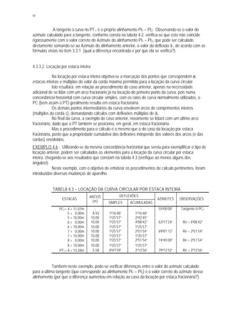 58
A tangente à curva no PT 1 é o próprio alinhamento PI1 – PI2 . Observando-se o valor do
azimute calculado para a tangente, conforme consta na tabela 4.2, verifica-se que este não coincide
rigorosamente com o valor correto do Azimute do alinhamento PI1 – PI2, que pode ser calculado
diretamente somando-se ao Azimute do alinhamento anterior, o valor da deflexão I1, de acordo com as
fórmulas vistas no item 3.3.1 (qual a diferença encontrada e por que ela se verifica?).
4.3.3.2 Locação por estaca inteira
Na locação por estaca inteira objetiva-se a marcação dos pontos que correspondem às
estacas inteiras e múltiplas do valor da corda máxima permitida para a locação da curva circular.
Isto resultará, em relação ao procedimento do caso anterior, apenas na necessidade
adicional de se lidar com um arco fracionário já na locação do primeiro ponto da curva, pois numa
concordância horizontal com curva circular simples, com os raios de curva normalmente utilizados, o
PC (bem assim o PT) geralmente resulta em estaca fracionária.
Os demais pontos intermediários da curva envolvem arcos de comprimentos inteiros
(múltiplos da corda c), demandando cálculos com deflexões múltiplas de dc.
No final da curva, a exemplo do caso anterior, novamente se lidará com um último arco
fracionário, dado que o PT também se posiciona, em geral, em estaca fracionária.
Mas o procedimento para o cálculo é o mesmo que o do caso da locação por estaca
fracionária, posto que a propriedade cumulativa das deflexões independe dos valores dos arcos (e das
cordas) envolvidos.
EXEMPLO 4.6 : Utilizando-se da mesma concordância horizontal que serviu para exemplificar o tipo de
locação anterior, podem ser calculados os elementos para a locação da curva circular por estaca
inteira, chegando-se aos resultados que constam na tabela 4.3 (verifique ao menos alguns dos
ângulos!).
Neste exemplo, com o objetivo de enfatizar os procedimentos de cálculo pertinentes, foram
introduzidas diversas mudanças de aparelho.
TABELA 4.3 – LOCAÇÃO DA CURVA CIRCULAR POR ESTACA INTEIRA
DEFLEXÕES
ESTACAS
ARCOS
(m) SIMPLES ACUMULADAS
AZIMUTES OBSERVAÇÕES
⊗ PC1= 4 + 11,07m - - - 55000’00” Tangente 0-PC1
5 + 0,00m 8,93 1016’48” 1016’48”
5 + 10,00m 10,00 1025’57” 2042’45”
⊗ 6 + 0,00m 10,00 1025’57” 4008’42” 63017’24” Ré = 4008’42”
6 + 10,00m 10,00 1025’57” 1025’57”
⊗ 7 + 0,00m 10,00 1025’57” 2051’54” 69001’12” Ré = 2051’54”
7 + 10,00m 10,00 1025’57” 1025’57”
⊗ 8 + 0,00m 10,00 1025’57” 2051’54” 74045’00” Ré = 2051’54”
8 + 10,00m 10,00 1025’57” 1025’57”
⊗ PT1= 8 + 15,58m 5,58 0047’59” 2013’56” 79012’52” Ré = 2013’56”
Também neste exemplo, pode-se verificar diferenças entre o valor do azimute calculado
para a última tangente (que corresponde ao alinhamento PI1 – PI2) e o valor correto do azimute desse
alinhamento (por que a diferença aumentou em relação ao caso da locação por estaca fracionária?).
 