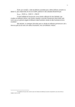 61
Assim, por exemplo, o valor da deflexão acumulada para a última deflexão constante na
tabela 4.5, que compreende um arco de 30,80m, poderia ter sido calculado diretamente por:
d30,80m = 30,80 . dm = 30,80 . 8’ = 4o06’24”.
A maior facilidade de locação das curvas devido à utilização de raios tabelados, que
resultam em deflexões inteiras, não acontece quando se procede à locação por estaca inteira, pois
neste caso, já o primeiro ângulo de deflexão resulta fracionário, devido ao valor fracionário do arco
envolvido29.
Não obstante, as vantagens oferecidas para os cálculos de deflexões permanecem, daí o
interesse pelo uso de raios com valores fracionários, mas com deflexões “inteiras”.
29 A facilidade de locação volta a acontecer após uma mudança do teodolito para um ponto correspondente a uma estaca inteira ou
múltipla do valor da corda.
 