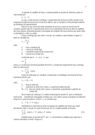 65
A equação de equilíbrio de forças, no plano paralelo ao da pista de rolamento, pode ser
representada por:
Ft = Fa + Pt
ou seja, o efeito da força centrífuga é compensado pelo da força de atrito somado ao da
componente tangencial do peso do veículo (este último é que se constitui no efeito principal resultante
da introdução da superelevação!).
Observe-se que, para uma dada velocidade de percurso e para um mesmo raio de
curvatura, quanto maior for a superelevação menor será a participação da força de atrito no equilíbrio
das forças laterais, diminuindo portanto a intensidade da resultante das forças laterais que atuam sobre
os passageiros e sobre as cargas.
A força centrífuga que atua sobre o veículo, nas condições representadas na figura 5.1,
pode ser calculada por:
R
vm
F
2
c
⋅
=
onde:
Fc = força centrífuga (N);
m = massa do veículo (kg);
v = velocidade tangencial do veículo (m/s);
R = raio da curva circular (m).
Lembrando que Ft = Fc
. cos (∝), e que:
m
P
g
=
onde g é a aceleração normal da gravidade (9,8 m/s2), a componente tangencial da força centrífuga
pode ser expressa por:
)cos(
Rg
vP
F
2
t α⋅
⋅
⋅
=
A força de atrito pode ser calculada, considerando a metodologia convencional da física
(mecânica) clássica, por:
Fa = f . (Pn + Fn)
onde:
Fa : força de atrito (N);
f : coeficiente de atrito entre o pneu e o pavimento (adimensional);
(Pn + Fn) : força de contato entre o pneu e o pavimento, perpendicular à superfície de
contato (N).
Nessa expressão, dado que Fn resultará muito pequeno perante Pn para as inclinações
transversais ∝ normalmente empregadas (verifique isso, com valores usuais em projetos de rodovias!),
despreza-se, para fins práticos, a força Fn, e se considera que:
F f P f Pa n≅ ⋅ = ⋅ ⋅ cos( )a
Substituindo as expressões já vistas na equação de equilíbrio das forças que atuam
lateralmente sobre o veículo, na seção transversal, tem-se, no plano paralelo ao da pista:
)sen(P)cos(Pf)cos(
Rg
vP 2
α⋅+α⋅⋅=α⋅
⋅
⋅
[5.1]
Dividindo todas as parcelas por P. cos(∝) e convertendo as unidades para expressar a
variável velocidade em km/h, chega-se a:
 
