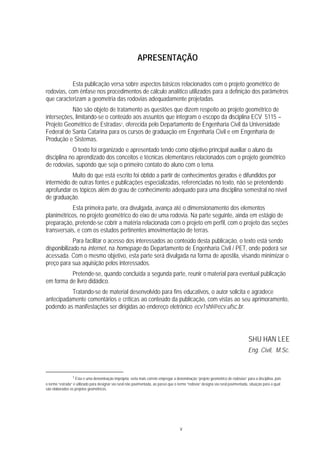 v
APRESENTAÇÃO
Esta publicação versa sobre aspectos básicos relacionados com o projeto geométrico de
rodovias, com ênfase nos procedimentos de cálculo analítico utilizados para a definição dos parâmetros
que caracterizam a geometria das rodovias adequadamente projetadas.
Não são objeto de tratamento as questões que dizem respeito ao projeto geométrico de
interseções, limitando-se o conteúdo aos assuntos que integram o escopo da disciplina ECV 5115 –
Projeto Geométrico de Estradas1, oferecida pelo Departamento de Engenharia Civil da Universidade
Federal de Santa Catarina para os cursos de graduação em Engenharia Civil e em Engenharia de
Produção e Sistemas.
O texto foi organizado e apresentado tendo como objetivo principal auxiliar o aluno da
disciplina no aprendizado dos conceitos e técnicas elementares relacionados com o projeto geométrico
de rodovias, supondo que seja o primeiro contato do aluno com o tema.
Muito do que está escrito foi obtido a partir de conhecimentos gerados e difundidos por
intermédio de outras fontes e publicações especializadas, referenciadas no texto, não se pretendendo
aprofundar os tópicos além do grau de conhecimento adequado para uma disciplina semestral no nível
de graduação.
Esta primeira parte, ora divulgada, avança até o dimensionamento dos elementos
planimétricos, no projeto geométrico do eixo de uma rodovia. Na parte seguinte, ainda em estágio de
preparação, pretende-se cobrir a matéria relacionada com o projeto em perfil, com o projeto das seções
transversais, e com os estudos pertinentes àmovimentação de terras.
Para facilitar o acesso dos interessados ao conteúdo desta publicação, o texto está sendo
disponibilizado na internet, na homepage do Departamento de Engenharia Civil / PET, onde poderá ser
acessada. Com o mesmo objetivo, esta parte será divulgada na forma de apostila, visando minimizar o
preço para sua aquisição pelos interessados.
Pretende-se, quando concluída a segunda parte, reunir o material para eventual publicação
em forma de livro didádico.
Tratando-se de material desenvolvido para fins educativos, o autor solicita e agradece
antecipadamente comentários e críticas ao conteúdo da publicação, com vistas ao seu aprimoramento,
podendo as manifestações ser dirigidas ao endereço eletrônico ecv1shl@ecv.ufsc.br.
SHU HAN LEE
Eng. Civil, M.Sc.
1 Esta é uma denominação imprópria; seria mais correto empregar a denominação “projeto geométrico de rodovias” para a disciplina, pois
o termo “estrada” é utilizado para designar via rural não pavimentada, ao passo que o termo “rodovia” designa via rural pavimentada, situação para a qual
são elaborados os projetos geométricos.
 