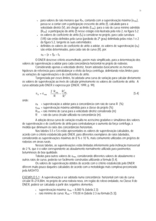 71
• para valores de raio menores que RPI, contando com a superelevação máxima (emáx),
passa-se a contar com a participação crescente do atrito (f), calculado para a
velocidade diretriz (V), até chegar ao limite (fmáx), para o raio de curva mínimo admitido
(Rmín); a participação do atrito (f) nesse estágio está ilustrada pela reta 2, na figura 5.2;
• os valores de coeficiente de atrito (fR) a considerar no projeto, para cada curvatura
(1/R) são então definidos pela curva (parábola do 2° grau) delimitada pelas retas 1 e 2
da figura 5.2, tangente às suas extremidades;
• definidos os valores de coeficiente de atrito a adotar, os valores de superelevação (eR)
são então determinados, para cada raio de curva (R), por:
eR = (e + f)R – fR
O DNER descreve critério assemelhado, porém mais simplificado, para a determinação dos
valores de superelevação a adotar para cada concordância horizontal no projeto de rodovias.
Considerando apenas a velocidade diretriz, foram adotadas basicamente as mesmas
hipóteses de referência para contrabalançar o efeito da força centrífuga, delimitando retas limites para
as variações de superelevações e de coeficientes de atrito.
Tangenciada por esses limites, foi adotada uma curva de variação para calcular diretamente
os valores de superelevação ao invés de calcular primeiramente os valores de coeficiente de atrito. A
curva adotada pelo DNER é expressa por (DNER, 1999, p. 99):








−
⋅
⋅=
2
2
mínmín
máxR
R
R
R
R2
ee [5.4]
onde:
eR = superelevação a adotar para a concordância com raio de curva R (%);
emáx = superelevação máxima admitida para a classe do projeto (%);
Rmín = raio mínimo de curva para a velocidade diretriz considerada (m);
R = raio da curva circular utilizada na concordância (m).
A adoção dessa curva de variação resulta no acréscimo gradativo e simultâneo dos valores
de superelevação e de coeficiente de atrito para contrabalançar o aumento da força centrífuga, à
medida que diminuem os raios das concordâncias horizontais.
Nas tabelas 5.5 e 5.6 estão apresentados os valores de superelevação calculados, de
acordo com o critério estabelecido pelo DNER, para diferentes exemplares de raios tabelados,
considerando as superelevações máximas de 8 % e 10 %, mais comumente utilizadas em projetos de
rodovias em áreas rurais.
Nessas tabelas, as superelevações estão limitadas inferiormente pela inclinação transversal
de 2 %, que é o valor correspondente ao abaulamento normalmente utilizado para pavimentos
betuminosos de boa qualidade.
Tabelas para outros valores de emáx, considerando diferentes valores de abaulamento e
outros raios de curva, poderão ser facilmente construídas utilizando a fórmula [5.4].
Os valores de superelevação obtidos de acordo com o critério estabelecido pelo DNER
diferem muito pouco daqueles calculados de acordo com a metodologia mais complexa preconizada
pela AASHTO.
EXEMPLO 5.1 : A superelevação a ser adotada numa concordância horizontal com raio de curva
circular R=214,88m, no projeto de uma rodovia nova, em região de relevo ondulado, na Classe II do
DNER, poderá ser calculada a partir dos seguintes elementos:
• superelevação máxima: emáx = 8,000 % (tabela 2.3);
• raio mínimo de curva: Rmín = 170,00 m (tabela 2.3 ou fórmula [5.3]).
 
