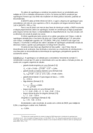 77
Os valores de superlargura a considerar nos projetos devem ser arredondados para
múltiplos de 0,20 m e limitados inferiormente a 0,40 m. As normas do DNER consideram que
superlarguras menores que esse limite não resultariam em efeitos práticos relevantes, podendo ser
desconsideradas.
A AASHTO adota um limite inferior de 0,60 m, e sugere a dispensa de superlargura35 para
concordâncias com raios de curva superiores a 250 m, nos projetos com largura normal de faixa de
3,60 m (AASHTO, 1995, p. 214).
Para o caso de pistas com mais de duas faixas de trânsito por sentido, o DNER recomenda
a redução proporcional dos valores de superlargura, levando em consideração as folgas já propiciadas
pelas larguras normais das faixas e a improbabilidade de emparelhamento de 3 ou mais veículos com
as dimensões do veículo de projeto nas curvas.
O critério sugerido para tanto consiste em se adotar, para pistas com 3 faixas, o valor de
superlargura calculado para o caso básico (de pista com 2 faixas) multiplicado por 1,25; para pistas
com 4 faixas, o multiplicador sugerido é de 1,50 (DNER, 1999, p.82). A AASHTO não sugere tais
reduções, e recomenda a verificação dos valores calculados de superlargura considerando veículos de
dimensões maiores, quando suas participações no tráfego forem relevantes.
Em pistas de duas faixas que disponham de faixa auxiliar – seja 3a faixa, faixa de
desaceleração ou de aceleração, faixa destinada a conversões ou a movimentos de entrelaçamento –
essa faixa pode ser desconsiderada na determinação da superlargura, principalmente quando há
acostamento externo.
EXEMPLO 5.2 : A superlargura a ser adotada para a concordância horizontal do exemplo 5.1,
considerando o veículo tipo CO, pode ser determinada com o uso dos valores e fórmulas já vistos, de
acordo com a seguinte seqüência de cálculos:
• gabarito devido àtrajetória em curva (fórmula [5.5]):
G mC = + − − =2 60 214 88 214 88 610 2692 2
, , , , , ;
• gabarito devido ao balanço dianteiro curva (fórmula [5.6]):
G mD = + ⋅ ⋅ + − =214 88 120 2 610 120 214 88 0042
, , ( , , ) , ,
;
• gabarito lateral (tabela 5.7) para largura de faixa LF = 3,50m:
GL = 0,90 m;
• folga dinâmica (fórmula [5.7]):
F mD =
⋅
=
70
10 214 88
048
,
, ;
• largura total da pista em curva (fórmula [5.8]):
LT = 2 . (2,69 + 0,90) + (2 - 1) . 0,04 + 0,48 = 7,70 m;
• largura normal da pista em tangente (fórmula [5.9]):
LN = 2 . 3,50 = 7,00 m;
chegando-se à superlargura (fórmula [5.10]):
sR = 7,70 - 7,00 = 0,70 m.
Arredondando o valor encontrado, de acordo com o critério do DNER, para múltiplo de
0,20m, a superlargura a adotar seria, finalmente:
sR = 0,80m.
35 As Normas para o projeto geométrico de estradas de rodagem do DNER dispensavam a consideração da superlargura para
concordâncias com R > 160 m, nos projetos com larguras de faixa LF ≥ 3,50m (DNER, 1975, p. 74); o Manual de projeto geométrico de rodovias rurais, do
mesmo órgão, não faz referências diretas a respeito de tal dispensa, deixando os casos de dispensa indicados em tabelas de valores de superlargura para
projeto (DNER, 1999, p. 77-81).
 