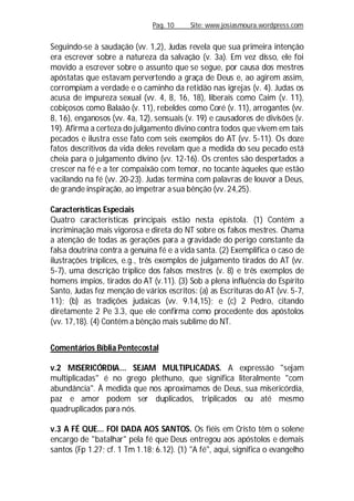 Pag. 10 Site: www.josiasmoura.wordpress.com
Seguindo-se à saudação (vv. 1,2), Judas revela que sua primeira intenção
era escrever sobre a natureza da salvação (v. 3a). Em vez disso, ele foi
movido a escrever sobre o assunto que se segue, por causa dos mestres
apóstatas que estavam pervertendo a graça de Deus e, ao agirem assim,
corrompiam a verdade e o caminho da retidão nas igrejas (v. 4). Judas os
acusa de impureza sexual (vv. 4, 8, 16, 18), liberais como Caim (v. 11),
cobiçosos como Balaão (v. 11), rebeldes como Coré (v. 11), arrogantes (vv.
8, 16), enganosos (vv. 4a, 12), sensuais (v. 19) e causadores de divisões (v.
19). Afirma a certeza do julgamento divino contra todos que vivem em tais
pecados e ilustra esse fato com seis exemplos do AT (vv. 5-11). Os doze
fatos descritivos da vida deles revelam que a medida do seu pecado está
cheia para o julgamento divino (vv. 12-16). Os crentes são despertados a
crescer na fé e a ter compaixão com temor, no tocante àqueles que estão
vacilando na fé (vv. 20-23). Judas termina com palavras de louvor a Deus,
de grande inspiração, ao impetrar a sua bênção (vv. 24,25).
Características Especiais
Quatro características principais estão nesta epístola. (1) Contém a
incriminação mais vigorosa e direta do NT sobre os falsos mestres. Chama
a atenção de todas as gerações para a gravidade do perigo constante da
falsa doutrina contra a genuína fé e a vida santa. (2) Exemplifica o caso de
ilustrações tríplices, e.g., três exemplos de julgamento tirados do AT (vv.
5-7), uma descrição tríplice dos falsos mestres (v. 8) e três exemplos de
homens ímpios, tirados do AT (v.11). (3) Sob a plena influência do Espírito
Santo, Judas fez menção de vários escritos: (a) as Escrituras do AT (vv. 5-7,
11); (b) as tradições judaicas (vv. 9.14,15); e (c) 2 Pedro, citando
diretamente 2 Pe 3.3, que ele confirma como procedente dos apóstolos
(vv. 17,18). (4) Contém a bênção mais sublime do NT.
Comentários Bíblia Pentecostal
v.2 MISERICÓRDIA... SEJAM MULTIPLICADAS. A expressão "sejam
multiplicadas" é no grego plethuno, que significa literalmente "com
abundância". À medida que nos aproximamos de Deus, sua misericórdia,
paz e amor podem ser duplicados, triplicados ou até mesmo
quadruplicados para nós.
v.3 A FÉ QUE... FOI DADA AOS SANTOS. Os fiéis em Cristo têm o solene
encargo de "batalhar" pela fé que Deus entregou aos apóstolos e demais
santos (Fp 1.27; cf. 1 Tm 1.18; 6.12). (1) "A fé", aqui, significa o evangelho
 