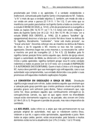 Pag. 11 Site: www.josiasmoura.wordpress.com
proclamado por Cristo e os apóstolos. É a verdade estabelecida e
inalterável, comunicada pelo Espírito Santo e incorporada no NT. Todavia,
"a fé" é mais do que a verdade objetiva. É, também, um modo de vida a
ser vivido em amor e pureza (Cl 1.9-11; 1 Tm 1.5). É um reino que se
manifesta com poder para batizar no Espírito Santo a todos os crentes (ver
o estudo O REINO DE DEUS, p. 1412), a fim de proclamarem o evangelho a
todas as nações (Mc 16.15-17; ver 1 Ts 1.5 nota) com sinais, milagres e
dons do Espírito Santo (ver At 2.22; 14.3; Rm 15.19; Hb 2.4 nota; ver o
estudo SINAIS DOS CRENTES, p. 1496). (2) A palavra "batalhar" (gr.
epagonizomai) descreve a luta que o crente fiel deve travar na defesa da
fé. Significa, literalmente, "contender", "estar sob muita pressão", ou
"travar uma luta". Devemos esforçar-nos ao máximo na defesa da Palavra
de Deus e da fé segundo o NT, mesmo se isso nos for custoso e
agonizante. Devemos negar-nos a nós mesmos e, se necessário for, sofrer
o martírio em prol do evangelho (cf. 2 Tm 4.7). (3) Batalhar pela fé
significa tomar posição firme contra aqueles que, dentro da igreja visível,
negam a autoridade da Bíblia ou distorcem a fé original anunciada por
Cristo e pelos apóstolos; significa também pregar essa fé como verdade
redentora a todos os povos (ver Jo 5.47 nota; ver o estudo A INSPIRAÇÃO
E A AUTORIDADE DAS ESCRITURAS). Quem é leal a Cristo e à fé integral do
NT, nunca deve permitir que sua mensagem seja enfraquecida, caso a sua
autoridade seja comprometida, sua verdade distorcida e seu poder e suas
promessas enfraquecidas mediante explicações forjadas
v.4 CONVERTEM EM DISSOLUÇÃO A GRAÇA DE DEUS. Dissolução
significa orgia sexual sem refreio. Judas condena aqueles que ensinam que
a salvação pela graça permite que crentes professos vivam na prática de
pecados graves sem sofrerem juizo divino. Talvez ensinassem que, seja
como for, Deus perdoará aqueles que continuamente entregam-se às
concupiscências carnais, ou, que os que agora vivem na imoralidade
sexual estão eternamente seguros se, no passado, eles creram em Cristo
(cf. Rm 5.20; 6.1). Pregavam o perdão do pecado, mas não o imperativo da
santidade.
v.6 AOS ANJOS. Judas refere-se a anjos que não permaneceram na sua
posição original de autoridade, mas que se rebelaram contra Deus,
violaram a sua lei, e agora estão aprisionados, aguardando o juízo. Nem
todos os anjos caídos, porém, estão encarcerados, pois Satanás e muitos
demônios estão na terra atualmente (ver 2 Pe 2.4 nota; 1 Jo 5.19 nota).
 