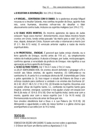 Pag. 12 Site: www.josiasmoura.wordpress.com
v.8 REJEITAM A DOMINAÇÃO. Ver 2 Pe 2.10 nota.
v.9 MIGUEL... CONTENDIA COM O DIABO. Se o poderoso arcanjo Miguel
recusou-se a insultar Satanás, mas confiou no poder de Deus, quanto mais
nós, seres humanos, devemos refrear-nos de desafiar e falar
abusivamente contra tudo, inclusive os espíritos malignos (ver 2 Pe 2.11).
v.12 DUAS VEZES MORTAS. Os mestres apóstatas da época de Judas
estavam "duas vezes mortos". Anteriormente, esses falsos mestres foram
crentes em Cristo, tendo então passado "da morte para a vida" (Jo 5.24),
mas, depois, deixaram Cristo, ficaram sem vida e retornaram à morte (ver
Ef 2.1; Rm 8.13 nota). O versículo anterior explica a razão da morte
espiritual deles.
v.14 PROFETIZOU... ENOQUE. É possível que Judas esteja citando, ou o
livro apócrifo de Enoque, escrito antes de 110 a.C., ou simplesmente
relatos da tradição judaica. A alusão a Enoque, por Judas, nesta passagem,
confirma apenas a veracidade da profecia de Enoque; não significa a sua
aprovação ao livro apócrifo de Enoque.
v.18 NO ÚLTIMO TEMPO. Ver 1 Tm 4.1 nota; 2 Tm 3.1 nota.
vv.20,21 EDIFICANDO-VOS. Os crentes devem defender e propagar a fé e
resistir aos falsos ensinos, de quatro maneiras. (1) Edificando-se na
santíssima fé. A santa fé é a revelação divina do NT, transmitida por Cristo
e pelos apóstolos (v. 3). Isso requer o estudo da Palavra de Deus e um
esforço resoluto para conhecer a verdade e os ensinos das Escrituras (cf.
At 2.42; 20.27; Hb 5.12; 2 Tm 2.15). (2) Orando no Espírito. Devemos orar
no poder eficaz do Espírito Santo, i.e., confiando no Espírito Santo para
inspirar, orientar, energizar, sustentar e nos ajudar a lutar em oração (ver
Rm 8.26 nota; cf. Gl 4.6; Ef 6.18). Orar no Espírito inclui, tanto orar com a
mente, quanto orar com o nosso espírito (ver 1 Co 14.15 nota). (3)
Permanecendo na esfera do amor de Deus por nós.
Isso envolve obediência leal a Deus e à sua Palavra (Jo 15.9,10). (4)
Almejando e aguardando a volta de nosso Senhor e a glória eterna que
acompanhará a sua volta (ver Jo 14.2 nota).
TEXTO 05
FONTE: A BÍBLIA EMESBOÇOS
ESBOÇO DA SEÇÃO UM (JUDAS 1) Judas escreve sobre a apostasia.
I. O Dever de Fazer um Alerta contra a Apostasia (1.1-3)
 