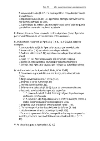 Pag. 13 Site: www.josiasmoura.wordpress.com
A. A oração de Judas (1.1-2): Ele pede que Deus conceda misericórdia
a seus leitores.
B. O plano de Judas (1.3a): Ele, a princípio, planejou escrever sobre a
maravilhosa salvação de Deus.
C. A percepção de Judas (1.3b): Então percebeu que o Espírito queria
que ele fizesse um alerta sobre a apostasia.
II. A Necessidade de Fazer um Alerta contra a Apostasia (1.4a): Apóstatas
perversos infiltraram-se sorrateiramente entre os crentes.
III. Os Exemplos Históricos de Apostasia (1.5-6, 7b, 11): Judas lista seis
exemplos.
A. A nação deIsrael (1.5): Apostasia causada por incredulidade.
B. Anjos caídos (1.6): Apostasia causada por rebelião.
C. Sodoma e Gomorra (1.7b): Apostasia causada por imoralidade
sexual.
D. Caim (1.1 Ia): Apostasia causada por perversão religiosa.
E. Balaão (1.11b): Apostasia causada por ganância financeira.
F. Coré (1.11c): Apostasia causada por rejeição da autoridade divina.
IV. As Características da Apostasia (1.4b-4c, 8-10, 16-19)
A. Transforma a graça de Deus numa licença para a imoralidade
(1.4b).
B. Nega a divindade de Jesus Cristo (1.4c).
C. Degrada o corpo humano (1.8a).
D. Rejeita a autoridade (1.8b).
E. Difama seres celestiais (1.8b-9): Judas dá um exemplo clássico,
enfatizando a seriedade desse pecado específico.
1. O pano de fundo (1.8c-9a): O arcanjo Miguel disputa o corpo
de Moisés com Satanás.
2. A esquiva (1.9b): Miguel recusa-se a proferir maldição contra o
diabo, deixando isso por conta do próprio Deus.
F. Degenera seus praticantes em brutos sem razão (1.10).
G. Torna seus praticantes descobridores de defeitos (1.16a).
H. Adula os outros visando proveito próprio (1.16b).
I. Escarnece e promove divisões; seus praticantes seguem os próprios
instintos perversos, que são totalmente destituídos de Deus (1.17-
19).
V. As Metáforas para a Apostasia (1.12-13)
 