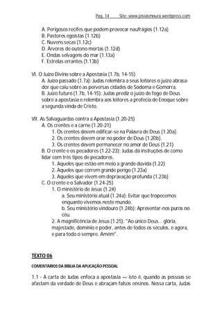 Pag. 14 Site: www.josiasmoura.wordpress.com
A. Perigosos recifes que podem provocar naufrágios (1.12a)
B. Pastores egoístas (1.12b)
C. Nuvens secas (1.12c)
D. Árvores de outono mortas (1.12d)
E. Ondas selvagens do mar (1.13a)
F. Estrelas errantes (1.13b)
VI. O Juízo Divino sobre a Apostasia (1.7b, 14-15)
A. Juízo passado (1.7a): Judas relembra a seus leitores o juízo abrasa-
dor que caiu sobre as perversas cidades de Sodoma e Gomorra.
B. Juízo futuro (1.7b, 14-15): Judas prediz o juízo de fogo de Deus
sobre a apostasia e relembra aos leitores a profecia de Enoque sobre
a segunda vinda de Cristo.
VII. As Salvaguardas contra a Apostasia (1.20-25)
A. Os crentes e a carne (1.20-21)
1. Os crentes devem edificar-se na Palavra de Deus (1.20a).
2. Os crentes devem orar no poder de Deus (1.20b).
3. Os crentes devem permanecer no amor de Deus (1.21).
B. O crente e os pecadores (1.22-23): Judas dá instruções de como
lidar com três tipos de pecadores.
1. Aqueles que estão em meio a grande dúvida (1.22)
2. Aqueles que correm grande perigo (1.23a)
3. Aqueles que vivem em depravação profunda (1.23b)
C. O crente e o Salvador (1.24-25)
1. O ministério de Jesus (1.24)
a. Seu ministério atual (1.24a): Evitar que tropecemos
enquanto vivemos neste mundo.
b. Seu ministério vindouro (1.24b): Apresentar-nos puros no
céu.
2. A magnificência de Jesus (1.25): "Ao único Deus... glória,
majestade, domínio e poder, antes de todos os séculos, e agora,
e para todo o sempre. Amém".
TEXTO 06
COMENTÁRIOS DA BÍBLIA DA APLICAÇÃO PESSOAL
1.1 - A carta de Judas enfoca a apostasia — isto é, quando as pessoas se
afastam da verdade de Deus e abraçam falsos ensinos. Nessa carta, Judas
 
