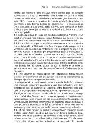 Pag. 15 Site: www.josiasmoura.wordpress.com
lembra aos leitores o juízo de Deus sobre aqueles que, no passado,
abandonaram sua fé. Ela representa uma advertência contra os falsos
mestres — nesse caso, provavelmente os mestres gnósticos (ver a nota
sobre Cl 2.4ss para uma descrição da heresia gnóstica). Os gnósticos se
opu-nham a dois dogmas básicos do cristianismo — a encarnação de
Cristo e o apelo à ética cristã. Judas escreveu para combater os falsos
ensinos e para encorajar os leitores à verdadeira doutrina e à conduta
moral apropriada.
1.1- Judas era irmão de Tiago, um dos líderes da Igreja Primitiva. Esses
dois homens eram meio-irmãos de Jesus. Maria era sua mãe, e José o seu
pai. Maria era a verdadeira mãe de Jesus, e Deus seu verdadeiro Pai.
1.3- Judas enfatiza o importante relacionamento entre a correta doutrina
e a verdadeira fé. A Bíblia não pode ficar comprometida, porque ela é a
verdade e nos transmite os verdadeiros fatos a respeito de Jesus e da
salvação. A Bíblia foi inspirada por Deus e nunca deve ser manipulada ou
ter suas palavras distorcidas: quando isso acontece, ficamos confusos
sobre o que está certo ou errado e perdemos de vista o único caminho
que leva à vida eterna. Portanto, antes de escrever sobre a salvação. Judas
percebeu que precisava colocar novamente seus leitores na direção certa,
relembrando-lhes as noções básicas de sua fé. Assim, o caminho da
salvação se tornaria mais claro. A expressão "aos santos" refere-se a todos
os crentes.
1.4 - Até algumas de nossas igrejas têm, atualmente, falsos mestres
("ateus") que "convertem em dissolução" e torcem os ensinamentos da
Bíblia para justificar suas opiniões, seu estilo
de vida pervertido ou seu incorreto comportamento. Ao fazê-lo, alcançam
uma liberdade temporária para fazer o que bem entendem, mas logo
descobrirão que, ao distorcer as Escrituras, estão brincando com fogo.
Deus os julgará por terem desculpado, tolerado e promovido o pecado.
1.4- Algumas pessoas evitam estudar a Bíblia por considerarem a teologia
rude e enfadonha. Aqueles que se recusam a aprender a doutrina correta
estão sujeitos a falsos ensinos, por não estarem plenamente arraigados na
verdade divina. Devemos compreender as doutrinas básicas de nossa fé
para podermos reconhecer as falsas doutrinas e evitar que ensinos
incorretos possamsubverter a nossa fé e causar danos aos semelhantes.
1.4 - Muitos falsos mestres do primeiro século estavam ensinando que os
cristãos podiam fazer o que bem quisessem, sem temer o castigo de Deus.
Tinham uma visão superficial da santidade e da justiça divinas, Paulo
refutou esse mesmo tipo de falso ensino em Romanos 6.1-23. Mesmo em
nossos dias, alguns cristãos minimizam a gravidade do pecado,
 