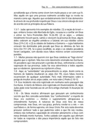 Pag. 16 Site: www.josiasmoura.wordpress.com
acreditando que a forma como vivem tem muito pouco a ver com sua fé.
Mas aquilo em que uma pessoa realmente acredita logo se revela na
maneira como age. Aqueles que verdadeiramente têm fé irão demonstrá-
la através de seu profundo respeito por Deus e seu sincero desejo de viver
de acordo com os princípios da sua Palavra.
1.5-7 - Judas apresenta três exemplos de rebelião: (1) a nação de Israel —
que, embora tivesse sido libertada do Egito, recusou-se a confiar em Deus
e entrar na Terra Prometida (Nm 14.26-39); (2) os anjos — embora
inicialmente fossem puros, santos e vivessem na presença de Deus, alguns
deles cederam ao orgulho unindo-se a Satanás em sua rebelião contra
Deus (2 Pe 2,4); e (3) as cidades de Sodoma e Gomorra — cujos habitantes
estavam tão dominados pelo pecado que Deus os eliminou da face da
terra (Gn 19.1-29), Se o povo escolhido, os anjos e as cidades pecadoras
foram castigados, sem dúvida esses falsos mestres seriam severamente
punidos.
1.7 - Muitas pessoas não querem crer que Deus condena ao "fogo eterno"
aqueles que o rejeitam. Mas isso está claramente ensinado nas Escrituras.
Os pecadores que não procuram o perdão de Deus, enfrentarão a eterna
separação de sua presença. Judas faz essa advertência a todos aqueles
que se rebelarem, ignorarem ou rejeitarem a Deus,
1.8 - Aqui, as "autoridades" são provavelmente os anjos. Assim como os
homens de Sodoma insultaram os anjos (Gn 19), esses falsos mestres
escarneciam de qualquer autoridade. Para mais informações sobre o
perigo de insultar até os anjos caídos, ver nota sobre 2 Pedro 2.10-12.
1.9- Esse incidente não está registrado em nenhuma outra passagem das
Escrituras. A morte de Moisés está registrada em Deuteronômio 34, Aqui,
Judas pode estar fazendo uso de um livro antigo chamado 'A Assunção de
Moisés",
1.10 - Os falsos mestres afirmavam que possuíam um conhecimento
secreto que lhes concedia autoridade. Seu "conhecimento" a respeito de
Deus era esotérico — místico e supostamente ultrapassava o
entendimento humano. A natureza de Deus está fora de nossa
compreensão, mas Deus, em sua graça, preferiu revelar-se a nós — em
sua Palavra e, de forma suprema, em Jesus Cristo. Por esta razão devemos
procurar conhecer tudo o que pudermos sobre o que Ele nos revelou,
embora não tenhamos capacidade de entender plenamente a Deus com
nossa limitada mente humana, Tenha cuidado com aqueles que afirmam
ter todas as respostas e dão pouca importância aquilo que de fato náo
compreendem.
 
