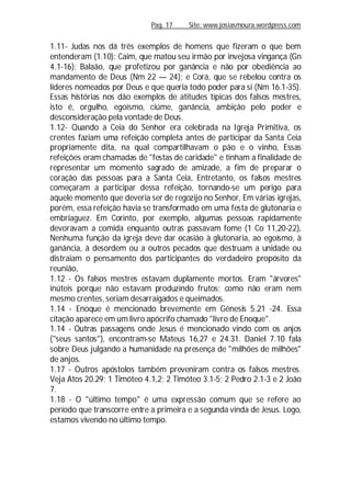Pag. 17 Site: www.josiasmoura.wordpress.com
1.11- Judas nos dá três exemplos de homens que fizeram o que bem
entenderam (1.10): Caim, que matou seu irmão por invejosa vingança (Gn
4.1-16); Balaão, que profetizou por ganância e não por obediência ao
mandamento de Deus (Nm 22 — 24); e Corá, que se rebelou contra os
líderes nomeados por Deus e que queria todo poder para si (Nm 16.1-35).
Essas histórias nos dão exemplos de atitudes típicas dos falsos mestres,
isto é, orgulho, egoísmo, ciúme, ganância, ambição pelo poder e
desconsideração pela vontade de Deus.
1.12- Quando a Ceia do Senhor era celebrada na Igreja Primitiva, os
crentes faziam uma refeição completa antes de participar da Santa Ceia
propriamente dita, na qual compartilhavam o pão e o vinho, Essas
refeições eram chamadas de "festas de caridade" e tinham a finalidade de
representar um momento sagrado de amizade, a fim de preparar o
coração das pessoas para a Santa Ceia, Entretanto, os falsos mestres
começaram a participar dessa refeição, tornando-se um perigo para
aquele momento que deveria ser de regozijo no Senhor, Em várias igrejas,
porém, essa refeição havia se transformado em uma festa de glutonaria e
embriaguez. Em Corinto, por exemplo, algumas pessoas rapidamente
devoravam a comida enquanto outras passavam fome (1 Co 11,20-22),
Nenhuma função da igreja deve dar ocasião à glutonaria, ao egoísmo, à
ganância, à desordem ou a outros pecados que destruam a unidade ou
distraiam o pensamento dos participantes do verdadeiro propósito da
reunião,
1.12 - Os falsos mestres estavam duplamente mortos. Eram "árvores"
inúteis porque não estavam produzindo frutos; como não eram nem
mesmo crentes, seriam desarraigados e queimados.
1.14 - Enoque é mencionado brevemente em Gênesis 5.21 -24. Essa
citação aparece em um livro apócrifo chamado "livro de Enoque".
1.14 - Outras passagens onde Jesus é mencionado vindo com os anjos
("seus santos"), encontram-se Mateus 16,27 e 24.31. Daniel 7.10 fala
sobre Deus julgando a humanidade na presença de "milhões de milhões"
de anjos.
1.17 - Outros apóstolos também preveniram contra os falsos mestres.
Veja Atos 20.29; 1 Timóteo 4.1,2; 2 Timóteo 3.1-5; 2 Pedro 2.1-3 e 2 João
7.
1.18 - O "último tempo" é uma expressão comum que se refere ao
período que transcorre entre a primeira e a segunda vinda de Jesus. Logo,
estamos vivendo no último tempo.
 
