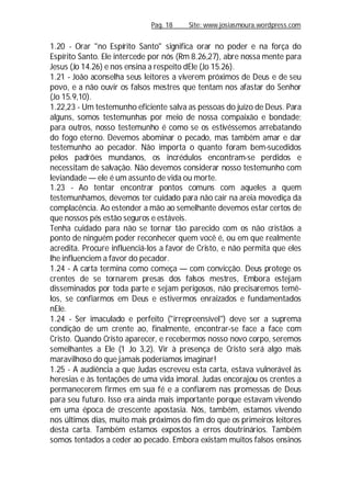 Pag. 18 Site: www.josiasmoura.wordpress.com
1.20 - Orar "no Espírito Santo" significa orar no poder e na força do
Espírito Santo. Ele intercede por nós (Rm 8.26,27), abre nossa mente para
Jesus (Jo 14.26) e nos ensina a respeito dEle (Jo 15.26).
1.21 - João aconselha seus leitores a viverem próximos de Deus e de seu
povo, e a não ouvir os falsos mestres que tentam nos afastar do Senhor
(Jo 15.9,10).
1.22,23 - Um testemunho eficiente salva as pessoas do juízo de Deus. Para
alguns, somos testemunhas por meio de nossa compaixão e bondade;
para outros, nosso testemunho é como se os estivéssemos arrebatando
do fogo eterno. Devemos abominar o pecado, mas também amar e dar
testemunho ao pecador. Não importa o quanto foram bem-sucedidos
pelos padrões mundanos, os incrédulos encontram-se perdidos e
necessitam de salvação. Não devemos considerar nosso testemunho com
leviandade — ele é um assunto de vida ou morte.
1.23 - Ao tentar encontrar pontos comuns com aqueles a quem
testemunhamos, devemos ter cuidado para não cair na areia movediça da
complacência. Ao estender a mão ao semelhante devemos estar certos de
que nossos pés estão seguros e estáveis.
Tenha cuidado para não se tornar tão parecido com os não cristãos a
ponto de ninguém poder reconhecer quem você é, ou em que realmente
acredita. Procure influenciá-los a favor de Cristo, e não permita que eles
lhe influenciem a favor do pecador.
1.24 - A carta termina como começa — com convicção. Deus protege os
crentes de se tornarem presas dos falsos mestres, Embora estejam
disseminados por toda parte e sejam perigosos, não precisaremos temê-
los, se confiarmos em Deus e estivermos enraizados e fundamentados
nEle.
1.24 - Ser imaculado e perfeito ("irrepreensível") deve ser a suprema
condição de um crente ao, finalmente, encontrar-se face a face com
Cristo. Quando Cristo aparecer, e recebermos nosso novo corpo, seremos
semelhantes a Ele (1 Jo 3,2). Vir à presença de Cristo será algo mais
maravilhoso do que jamais poderíamos imaginar!
1.25 - A audiência a que Judas escreveu esta carta, estava vulnerável às
heresias e às tentações de uma vida imoral. Judas encorajou os crentes a
permanecerem firmes em sua fé e a confiarem nas promessas de Deus
para seu futuro. Isso era ainda mais importante porque estavam vivendo
em uma época de crescente apostasia. Nós, também, estamos vivendo
nos últimos dias, muito mais próximos do fim do que os primeiros leitores
desta carta. Também estamos expostos a erros doutrinários. Também
somos tentados a ceder ao pecado. Embora existam muitos falsos ensinos
 