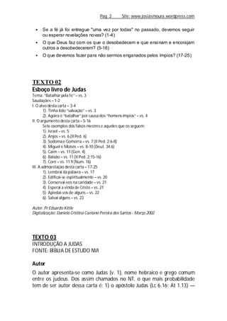 Pag. 2 Site: www.josiasmoura.wordpress.com
 Se a fé já foi entregue "uma vez por todas" no passado, devemos seguir
ou esperar revelações novas? (1-4)
 O que Deus faz com os que o desobedecem e que ensinam e encorajam
outros a desobedecerem? (5-16)
 O que devemos fazer para não sermos enganados pelos ímpios? (17-25)
TEXTO 02
Esboço livro de Judas
Tema: “Batalhar pela fé” – vs. 3
Saudações – 1-2
I. O alvo desta carta – 3-4
1). Tinha tido “salvação” – vs. 3
2). Agoira é “batalhar” por causa dos “homens ímpios” – vs. 4
II. O argumento desta carta – 5-16
Sete exemplos dos falsos mestrese aqueles que os seguem:
1). Israel – vs. 5
2). Anjos – vs. 6 (II Ped. 6)
3). Sodomae Gomorra – vs. 7 (II Ped. 2:6-8)
4). Miguel e Moisés – vs. 8-10 (Deut. 34:6)
5). Caim – vs. 11 (Gen. 4)
6). Balaão – vs. 11 (II Ped. 2:15-16)
7). Coré – vs. 11 9 (Num. 16)
III. A admoestação desta carta – 17-25
1). Lembrai da palavra – vs. 17
2). Edificai-se espiritualmente – vs. 20
3). Conservai-vos na caridade – vs. 21
4). Esperai a vinda de Cristo – vs. 21
5). Apiedai-vos de alguns – vs. 22
6). Salvai alguns – vs. 23
Autor: Pr Eduardo Kittle
Digitalização: Daniela Cristina Caetano Pereira dos Santos - Março 2002
TEXTO 03
INTRODUÇÃO A JUDAS
FONTE: BÍBLIA DE ESTUDO NVI
Autor
O autor apresenta-se como Judas (v. 1), nome hebraico e grego comum
entre os judeus. Dos assim chamados no NT, o que mais probabilidade
tem de ser autor dessa carta é: 1) o apóstolo Judas (Lc 6.16; At 1.13) —
 