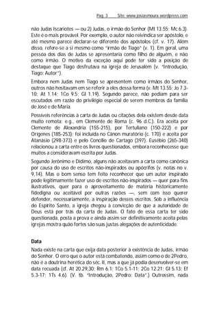 Pag. 3 Site: www.josiasmoura.wordpress.com
não Judas Iscariotes — ou 2) Judas, o irmão do Senhor (Mt 13.55; Mc 6.3).
Este é o mais provável. Por exemplo, o autor não reivindica ser apóstolo, e
até mesmo parece declarar-se diferente dos apóstolos (cf. v. 17). Além
disso, refere-se a si mesmo como “irmão de Tiago” (v. 1). Em geral, uma
pessoa dos dias de Judas se apresentaria como filho de alguém, e não
como irmão. O motivo da exceção aqui pode ter sido a posição de
destaque que Tiago desfrutava na igreja de Jerusalém (v. “Introdução,
Tiago: Autor”).
Embora nem Judas nem Tiago se apresentem como irmãos do Senhor,
outros não hesitavam em se referir a eles dessa forma (v. Mt 13.55; Jo 7.3-
10; At 1.14; 1Co 9.5; Gl 1.19). Segundo parece, não pediam para ser
escutados em razão do privilégio especial de serem membros da família
de José e de Maria.
Possíveis referências à carta de Judas ou citações dela existem desde data
muito remota: e.g., em Clemente de Roma (c. 96 d.C.). Era aceita por
Clemente de Alexandria (155-215), por Tertuliano (150-222) e por
Orígenes (185-253); foi incluída no Cânon muratório (c. 170) e aceita por
Atanásio (298-373) e pelo Concílio de Cartago (397). Eusébio (265-340)
relacionou a carta entre os livros questionados, embora reconhecesse que
muitos a consideravam escrita por Judas.
Segundo Jerônimo e Dídimo, alguns não aceitavam a carta como canônica
por causa do uso de escritos não-inspirados ou apócrifos (v. notas no v.
9,14). Mas o bom senso tem feito reconhecer que um autor inspirado
pode legitimamente fazer uso de escritos não-inspirados — quer para fins
ilustrativos, quer para o aproveitamento de matéria historicamente
fidedigna ou aceitável por outras razões —, sem com isso querer
defender, necessariamente, a inspiração desses escritos. Sob a influência
do Espírito Santo, a igreja chegou à convicção de que a autoridade de
Deus está por trás da carta de Judas. O fato de essa carta ter sido
questionada, posta a prova e ainda assim ser definitivamente aceita pelas
igrejas mostra quão fortes são suas justas alegações de autenticidade.
Data
Nada existe na carta que exija data posterior à existência de Judas, irmão
do Senhor. O erro que o autor está combatendo, assim como o de 2Pedro,
não é a doutrina herética do séc. II, mas a que já podia desenvolver-se em
data recuada (cf. At 20.29,30; Rm 6.1; 1Co 5.1-11; 2Co 12.21; Gl 5.13; Ef
5.3-17; 1Ts 4.6). (V. tb. “Introdução, 2Pedro: Data”.) Outrossim, nada
 
