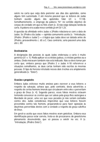 Pag. 4 Site: www.josiasmoura.wordpress.com
existe na carta que exija data posterior aos dias dos apóstolos, como
alguns têm sustentado. É até mesmo possível que os leitores de Judas
tenham ouvido alguns dos apóstolos falar (cf. v. 17,18).
Semelhantemente, o emprego da palavra “fé” no sentido objetivo de
corpus de verdade em que os fiéis criam (v. 3) não exige datação tardia da
carta. A palavra era usada nesse sentido já em Gl 1.23.
A questão da afinidade entre Judas e 2Pedro relaciona-se com a data de
Judas. Se 2Pedro cita Judas — opinião comumente aceita (v. “Introdução,
2Pedro: 2Pedro e Judas”) — é lógico que Judas deve ser datada antes de
2Pedro, provavelmente c. 65 a.C. Caso contrário, seria possível uma data
até c. 80.
Destinatários
A designação das pessoas às quais Judas endereçou a carta é muito
genérica (cf. v. 1). Podia aplicar-se a cristãos judeus, a cristãos gentios ou a
ambos. Onde moravam também não está indicado. Não se deve tomar por
certo que, embora pareça que 2Pedro 2 e Judas 4-18 referem-se a
situações semelhantes, as duas cartas tenham sido escritas às mesmas
pessoas. O tipo de heresia retratado nesses dois trechos era amplamente
generalizado (v. “Data”).
Ocasião e propósito
Embora Judas estivesse muito ansioso para escrever a seus leitores a
respeito da salvação, achava que, pelo contrário, devia adverti-los a
respeito de certos homens imorais que circulavam entre eles e pervertiam
a graça de Deus (v. 4). Segundo parece, esses falsos mestres estavam
tentando convencer os crentes que ser salvos pela graça lhes outorgava a
liberdade de pecar, uma vez que seus pecados já não seriam contados
contra eles. Judas considerava imperativo que seus leitores fossem
prevenidos contra tais homens, preparando-se para fazer oposição às
doutrinas pervertidas destes com a verdade a respeito da graça salvífica
de Deus.
Em geral se aceita que esses falsos mestres eram gnósticos. Embora essa
identificação possa estar correta, trata-se de precursores do gnosticismo
plenamente desenvolvido, que só passou a existir no séc. II (v.
“Introdução, 2Pedro: Data”).
 