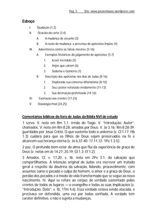 Pag. 5 Site: www.josiasmoura.wordpress.com
Esboço
I. Saudação (1,2)
II. Ocasião da carta (3,4)
A. A mudança de assunto (3)
B. A razão da mudança: a presença de apóstatas Ímpios (4)
III. Advertência contra os falsos mestres (5-16)
A. Exemplos históricos do julgamento de apóstatas (5-7)
1. Israel incrédulo (5)
2. Anjos que caíram (6)
3. Sodoma e Gomorra (7)
B. Descrição dos apóstatas nos dias de Judas (8-16)
1. Deplorada sua conversa difamatória (8-10)
2. Seu caráter retratado vividamente (11-13)
3. Sua destruição profetizada (14-16)
IV. Exortação aos crentes (17-23)
V. Doxologia final (24,25)
Comentários bíblicos do livro de Judas da Bíblia NVI de estudo
1 servo. V. nota em Rm 1.1. irmão de Tiago. V. “Introdução: Autor”.
chamados. V. nota em Rm 8.28. amados por Deus. V. Jo 3.16; Rm 8.28-39.
guardados por Jesus Cristo. O que sustenta todo o universo (v. Cl 1.17; Hb
1.3) cuidará para que os filhos de Deus sejam preservados na fé e
alcancem sua herança eterna (v. Jo 6.37-40; 17.11,12; 1Pe 1.3-5).
2 paz. O profundo bem-estar da alma que flui da experiência da graça de
Deus (v. notas em Jo 14.27; 20.19; Gl 1.3; Ef 1.2).
3 Amados. Cf. v. 17,20; v. tb. nota em 2Pe 3.1. da salvação que
compartilhamos. A intenção original de Judas era escrever um tratado
geral a respeito da doutrina da salvação, lidando, provavelmente, com
assuntos como o pecado e culpa do homem, o amor e a graça de Deus, o
perdão dos pecados e o modo de vida transformado que se segue ao novo
nascimento. fé. Aqui se refere ao corpus de verdade sustentado pelos
crentes de todos os lugares — o evangelho e todas as suas implicações (v.
“Introdução: Data”; v. tb. 1Tm 4.6). Essa verdade estava sendo atacada, e
precisava ser defendida. uma vez por todas confiada. A verdade tem
caráter definitivo, e não é sujeita a mudanças.
 