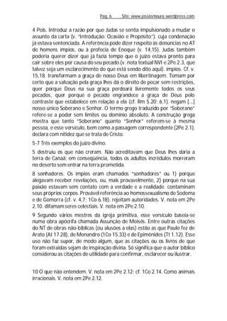 Pag. 6 Site: www.josiasmoura.wordpress.com
4 Pois. Introduz a razão por que Judas se sentia impulsionado a mudar o
assunto da carta (v. “Introdução: Ocasião e Propósito”). cuja condenação
já estava sentenciada. A referência pode dizer respeito às denúncias no AT
de homens ímpios, ou à profecia de Enoque (v. 14,15). Judas também
poderia querer dizer que já fazia tempo que o juízo estava pronto para
cair sobre eles por causa do seu pecado (v. nota textual NVI e 2Pe 2.3, que
talvez seja um esclarecimento do que está sendo dito aqui). ímpios. Cf. v.
15,18. transformam a graça de nosso Deus em libertinagem. Tomam por
certo que a salvação pela graça lhes dá o direito de pecar sem restrições,
quer porque Deus na sua graça perdoará livremente todos os seus
pecados, quer porque o pecado engrandece a graça de Deus pelo
contraste que estabelece em relação a ela (cf. Rm 5.20; 6.1). negam [...]
nosso único Soberano e Senhor. O termo grego traduzido por “Soberano”
refere-se a poder sem limites ou domínio absoluto. A construção grega
mostra que tanto “Soberano” quanto “Senhor” referem-se à mesma
pessoa, e esse versículo, bem como a passagem correspondente (2Pe 2.1),
declara com nitidez que se trata de Cristo.
5-7 Três exemplos do juízo divino.
5 destruiu os que não creram. Não acreditavam que Deus lhes daria a
terra de Canaã; em conseqüência, todos os adultos incrédulos morreram
no deserto sem entrar na terra prometida.
8 sonhadores. Os ímpios eram chamados “sonhadores” ou 1) porque
alegavam receber revelações, ou, mais provavelmente, 2) porque na sua
paixão estavam sem contato com a verdade e a realidade. contaminam
seus próprios corpos. Provável referência ao homossexualismo de Sodoma
e de Gomorra (cf. v. 4,7; 1Co 6.18). rejeitam autoridades. V. nota em 2Pe
2.10. difamamseres celestiais. V. nota em 2Pe 2.10.
9 Segundo vários mestres da igreja primitiva, esse versículo baseia-se
numa obra apócrifa chamada Assunção de Moisés. Entre outras citações
do NT de obras não-bíblicas (ou alusões a elas) estão as que Paulo fez de
Arato (At 17.28), de Menandro (1Co 15.33) e de Epimênides (Tt 1.12). Esse
uso não faz supor, de modo algum, que as citações ou os livros de que
foram extraídas sejam de inspiração divina. Só significa que o autor bíblico
considerou as citações de utilidade para confirmar, esclarecer ou ilustrar.
10 O que não entendem. V. nota em 2Pe 2.12; cf. 1Co 2.14. Como animais
irracionais. V. nota em 2Pe 2.12.
 