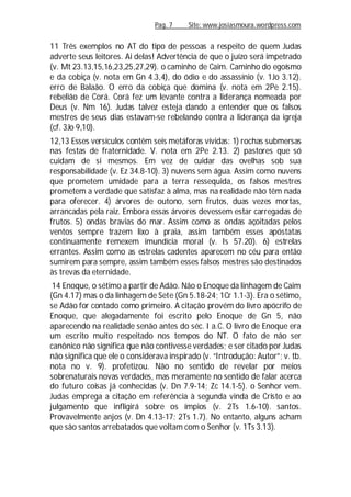 Pag. 7 Site: www.josiasmoura.wordpress.com
11 Três exemplos no AT do tipo de pessoas a respeito de quem Judas
adverte seus leitores. Ai delas! Advertência de que o juízo será impetrado
(v. Mt 23.13,15,16,23,25,27,29). o caminho de Caim. Caminho do egoísmo
e da cobiça (v. nota em Gn 4.3,4), do ódio e do assassínio (v. 1Jo 3.12).
erro de Balaão. O erro da cobiça que domina (v. nota em 2Pe 2.15).
rebelião de Corá. Corá fez um levante contra a liderança nomeada por
Deus (v. Nm 16). Judas talvez esteja dando a entender que os falsos
mestres de seus dias estavam-se rebelando contra a liderança da igreja
(cf. 3Jo 9,10).
12,13 Esses versículos contêm seis metáforas vívidas: 1) rochas submersas
nas festas de fraternidade. V. nota em 2Pe 2.13. 2) pastores que só
cuidam de si mesmos. Em vez de cuidar das ovelhas sob sua
responsabilidade (v. Ez 34.8-10). 3) nuvens sem água. Assim como nuvens
que prometem umidade para a terra ressequida, os falsos mestres
prometem a verdade que satisfaz à alma, mas na realidade não têm nada
para oferecer. 4) árvores de outono, sem frutos, duas vezes mortas,
arrancadas pela raiz. Embora essas árvores devessem estar carregadas de
frutos. 5) ondas bravias do mar. Assim como as ondas açoitadas pelos
ventos sempre trazem lixo à praia, assim também esses apóstatas
continuamente remexem imundícia moral (v. Is 57.20). 6) estrelas
errantes. Assim como as estrelas cadentes aparecem no céu para então
sumirem para sempre, assim também esses falsos mestres são destinados
às trevas da eternidade.
14 Enoque, o sétimo a partir de Adão. Não o Enoque da linhagem de Caim
(Gn 4.17) mas o da linhagem de Sete (Gn 5.18-24; 1Cr 1.1-3). Era o sétimo,
se Adão for contado como primeiro. A citação provém do livro apócrifo de
Enoque, que alegadamente foi escrito pelo Enoque de Gn 5, não
aparecendo na realidade senão antes do séc. I a.C. O livro de Enoque era
um escrito muito respeitado nos tempos do NT. O fato de não ser
canônico não significa que não contivesse verdades; e ser citado por Judas
não significa que ele o considerava inspirado (v. “Introdução: Autor”; v. tb.
nota no v. 9). profetizou. Não no sentido de revelar por meios
sobrenaturais novas verdades, mas meramente no sentido de falar acerca
do futuro coisas já conhecidas (v. Dn 7.9-14; Zc 14.1-5). o Senhor vem.
Judas emprega a citação em referência à segunda vinda de Cristo e ao
julgamento que infligirá sobre os ímpios (v. 2Ts 1.6-10). santos.
Provavelmente anjos (v. Dn 4.13-17; 2Ts 1.7). No entanto, alguns acham
que são santos arrebatados que voltam com o Senhor (v. 1Ts 3.13).
 