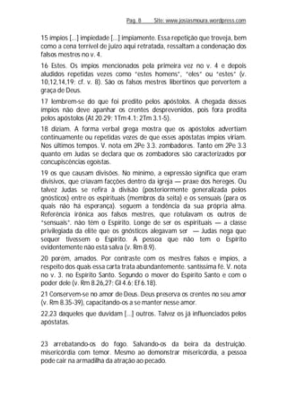 Pag. 8 Site: www.josiasmoura.wordpress.com
15 ímpios [...] impiedade [...] impiamente. Essa repetição que troveja, bem
como a cena terrível de juízo aqui retratada, ressaltam a condenação dos
falsos mestres no v. 4.
16 Estes. Os ímpios mencionados pela primeira vez no v. 4 e depois
aludidos repetidas vezes como “estes homens”, “eles” ou “estes” (v.
10,12,14,19; cf. v. 8). São os falsos mestres libertinos que pervertem a
graça de Deus.
17 lembrem-se do que foi predito pelos apóstolos. A chegada desses
ímpios não deve apanhar os crentes desprevenidos, pois fora predita
pelos apóstolos (At 20.29; 1Tm4.1; 2Tm 3.1-5).
18 diziam. A forma verbal grega mostra que os apóstolos advertiam
continuamente ou repetidas vezes de que esses apóstatas ímpios viriam.
Nos últimos tempos. V. nota em 2Pe 3.3. zombadores. Tanto em 2Pe 3.3
quanto em Judas se declara que os zombadores são caracterizados por
concupiscências egoístas.
19 os que causam divisões. No mínimo, a expressão significa que eram
divisivos, que criavam facções dentro da igreja — praxe dos hereges. Ou
talvez Judas se refira à divisão (posteriormente generalizada pelos
gnósticos) entre os espirituais (membros da seita) e os sensuais (para os
quais não há esperança). seguem a tendência da sua própria alma.
Referência irônica aos falsos mestres, que rotulavam os outros de
“sensuais”. não têm o Espírito. Longe de ser os espirituais — a classe
privilegiada da elite que os gnósticos alegavam ser — Judas nega que
sequer tivessem o Espírito. A pessoa que não tem o Espírito
evidentemente não está salva (v. Rm 8.9).
20 porém, amados. Por contraste com os mestres falsos e ímpios, a
respeito dos quais essa carta trata abundantemente. santíssima fé. V. nota
no v. 3. no Espírito Santo. Segundo o mover do Espírito Santo e com o
poder dele (v. Rm 8.26,27; Gl 4.6; Ef 6.18).
21 Conservem-se no amor de Deus. Deus preserva os crentes no seu amor
(v. Rm 8.35-39), capacitando-os a se manter nesse amor.
22,23 daqueles que duvidam [...] outros. Talvez os já influenciados pelos
apóstatas.
23 arrebatando-os do fogo. Salvando-os da beira da destruição.
misericórdia com temor. Mesmo ao demonstrar misericórdia, a pessoa
pode cair na armadilha da atração ao pecado.
 