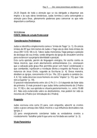 Pag. 9 Site: www.josiasmoura.wordpress.com
24,25 Depois de toda a atenção que se viu obrigado a dispensar aos
ímpios e às suas obras tenebrosas, Judas termina a carta convergindo a
atenção para Deus, plenamente poderoso para conservar os que nele
depositam a confiança.
TEXTO 04
FONTE: Bíblia de estudo Pentecostal
Considerações Preliminares
Judas se identifica simplesmente como o “irmão de Tiago” (v. 1). Os únicos
irmãos do NT que têm nomes de Judas e Tiago são os dois meio-irmãos de
Jesus (Mt 13.55; Mc 6.3). Talvez Judas mencionou Tiago porque a posição
de destaque do seu irmão, sendo dirigente da igreja de Jerusalém serviria
para esclarecer sua própria identidade e posição.
Esta curta epístola, porém de linguagem enérgica, foi escrita contra os
falsos mestres, que eram abertamente antinominianos (i.e., ensinavam
que a salvação pela graça lhes permitia pecar sem haver condenação) e
que zombando, rejeitavam a revelação divina a respeito da Pessoa e da
natureza de Jesus Cristo, segundo as Escrituras (v. 4). Dessa maneira,
dividiam as igrejas, concernente à fé (vv. 19a, 22) e quanto à conduta (vv.
4, 8, 16). Judas descreve esses homens vis como “ímpios” (v. 15), que “não
têm o Espírito” (v. 19).
O possível relacionamento entre Jd e 2 Pe 2.1—3.4 depende do fator data
do primeiro. O mais provável é que Judas tinha conhecimento de 2 Pedro
(vv. 17,18) e, daí, sua epístola se situaria posteriormente, i.e., entre 70-80
d.C. Não está esclarecido sobre os destinatários, mas podem ter sido os
mesmos de 2 Pedro (ver introdução de 2 Pedro).
Propósito
Judas escreveu esta carta (1) para, com empenho, advertir os crentes
sobre a grave ameaça dos falsos mestres e sua influência destruidora nas
igrejas, e
(2) para energicamente conclamar todos os verdadeiros crentes a
resolutamente “batalhar pela fé que uma vez foi dada aos santos” (v. 3).
Visão Panorâmica
 