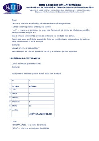 RHB Soluções em Informática
Aula Particular de Informática | Desenvolvimento e Otimização de Sites
Tel.: +55 11 96883-5302 Tel.: +55 11 99353-5302 +55 97953-9729 +55 11 97348-2624
Site: www.rhbinformatica.com.br Email: contato@rhbinformatica.com.br
Onde:
(B2:B5) – refere-se ao endereço das células onde você desejar contar.
; utiliza-se como parte da sintaxe para separar
“>=9” – refere-se a condição, ou seja, esta fórmula só irá contar as células que contêm
valores maiores ou igual a 9.
Siga a sintaxe, substituindo apenas os endereços e a condição para contar.
Depois das aspas você digita a condição. Pode ser também texto, independente de texto ou
valor, deve-se colocar entre as aspas.
Exemplo:
=CONT.SE(C2:C5;”APROVADO”)
Neste exemplo ele contará apenas as células que contêm a palavra Aprovado.
15.FÓRMULA DO CONTAR.VAZIO
Contar as células que estão vazias.
Exemplo:
Você gostaria de saber quantos alunos estão sem a média
A B
1
ALUNO MÉDIAS
2 João
3 Maria 10
4 Márcio
5 Déborah 8
6 Marta 10
7 Andrea
=CONTAR.VAZIO(B2:B7)
Onde:
=CONTAR.VAZIO – é o nome da fórmula
(B2:B7) – refere-se ao endereço das células
 