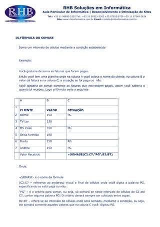 RHB Soluções em Informática
Aula Particular de Informática | Desenvolvimento e Otimização de Sites
Tel.: +55 11 96883-5302 Tel.: +55 11 99353-5302 +55 97953-9729 +55 11 97348-2624
Site: www.rhbinformatica.com.br Email: contato@rhbinformatica.com.br
16.FÓRMULA DO SOMASE
Soma um intervalo de células mediante a condição estabelecida
Exemplo:
Você gostaria de soma as faturas que foram pagas.
Então você tem uma planilha onde na coluna A você coloca o nome do cliente, na coluna B o
valor da fatura e na coluna C, a situação se foi paga ou não.
Você gostaria de somar somente as faturas que estivessem pagas, assim você saberia o
quanto já recebeu. Logo a fórmula seria a seguinte:
A B C
1
CLIENTE VALOR SITUAÇÃO
2 Bemol 150 PG
3 TV Lar 250
4 MS Casa 350 PG
5 Otica Avenida 180
6 Marta 250 PG
7 Andrea 190 PG
Valor Recebido =SOMASE(C2:C7;”PG”;B2:B7)
Onde:
=SOMASE- é o nome da fórmula
(C2:C7 – refere-se ao endereço inicial e final de células onde você digita a palavra PG,
especificando se está paga ou não.
“PG” – é o critério para somar, ou seja, só somará se neste intervalo de células de C2 até
C7, conter alguma palavra PG. O critério deverá sempre ser colocado entre aspas.
B2:B7 – refere-se ao intervalo de células onde será somado, mediante a condição, ou seja,
ele somará somente aqueles valores que na coluna C você digitou PG.
 