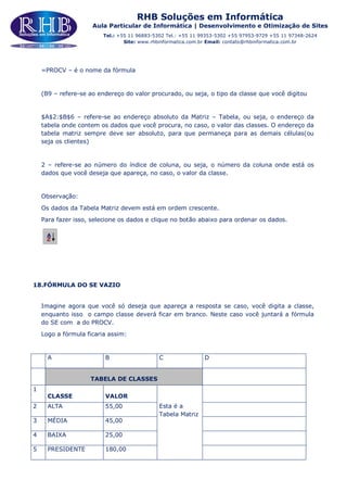 RHB Soluções em Informática
Aula Particular de Informática | Desenvolvimento e Otimização de Sites
Tel.: +55 11 96883-5302 Tel.: +55 11 99353-5302 +55 97953-9729 +55 11 97348-2624
Site: www.rhbinformatica.com.br Email: contato@rhbinformatica.com.br
=PROCV – é o nome da fórmula
(B9 – refere-se ao endereço do valor procurado, ou seja, o tipo da classe que você digitou
$A$2:$B$6 – refere-se ao endereço absoluto da Matriz – Tabela, ou seja, o endereço da
tabela onde contem os dados que você procura, no caso, o valor das classes. O endereço da
tabela matriz sempre deve ser absoluto, para que permaneça para as demais células(ou
seja os clientes)
2 – refere-se ao número do índice de coluna, ou seja, o número da coluna onde está os
dados que você deseja que apareça, no caso, o valor da classe.
Observação:
Os dados da Tabela Matriz devem está em ordem crescente.
Para fazer isso, selecione os dados e clique no botão abaixo para ordenar os dados.
18.FÓRMULA DO SE VAZIO
Imagine agora que você só deseja que apareça a resposta se caso, você digita a classe,
enquanto isso o campo classe deverá ficar em branco. Neste caso você juntará a fórmula
do SE com a do PROCV.
Logo a fórmula ficaria assim:
A B C D
TABELA DE CLASSES
1
CLASSE VALOR
Esta é a
Tabela Matriz
2 ALTA 55,00
3 MÉDIA 45,00
4 BAIXA 25,00
5 PRESIDENTE 180,00
 