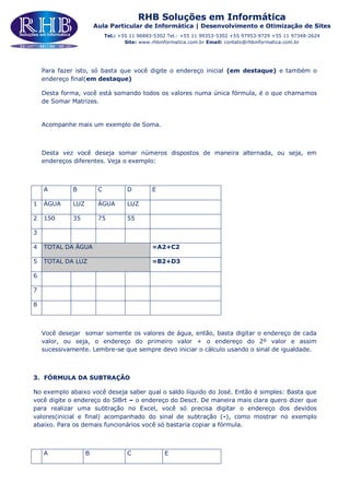 RHB Soluções em Informática
Aula Particular de Informática | Desenvolvimento e Otimização de Sites
Tel.: +55 11 96883-5302 Tel.: +55 11 99353-5302 +55 97953-9729 +55 11 97348-2624
Site: www.rhbinformatica.com.br Email: contato@rhbinformatica.com.br
Para fazer isto, só basta que você digite o endereço inicial (em destaque) e também o
endereço final(em destaque)
Desta forma, você está somando todos os valores numa única fórmula, é o que chamamos
de Somar Matrizes.
Acompanhe mais um exemplo de Soma.
Desta vez você deseja somar números dispostos de maneira alternada, ou seja, em
endereços diferentes. Veja o exemplo:
A B C D E
1 ÁGUA LUZ ÁGUA LUZ
2 150 35 75 55
3
4 TOTAL DA ÁGUA =A2+C2
5 TOTAL DA LUZ =B2+D3
6
7
8
Você desejar somar somente os valores de água, então, basta digitar o endereço de cada
valor, ou seja, o endereço do primeiro valor + o endereço do 2º valor e assim
sucessivamente. Lembre-se que sempre devo iniciar o cálculo usando o sinal de igualdade.
3. FÓRMULA DA SUBTRAÇÃO
No exemplo abaixo você deseja saber qual o saldo líquido do José. Então é simples: Basta que
você digite o endereço do SlBrt – o endereço do Desct. De maneira mais clara quero dizer que
para realizar uma subtração no Excel, você só precisa digitar o endereço dos devidos
valores(inicial e final) acompanhado do sinal de subtração (-), como mostrar no exemplo
abaixo. Para os demais funcionários você só bastaria copiar a fórmula.
A B C E
 