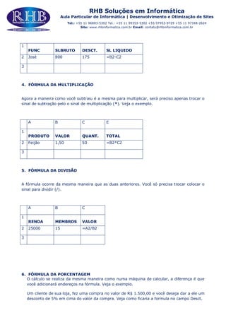 RHB Soluções em Informática
Aula Particular de Informática | Desenvolvimento e Otimização de Sites
Tel.: +55 11 96883-5302 Tel.: +55 11 99353-5302 +55 97953-9729 +55 11 97348-2624
Site: www.rhbinformatica.com.br Email: contato@rhbinformatica.com.br
1
FUNC SLBRUTO DESCT. SL LIQUIDO
2 José 800 175 =B2-C2
3
4. FÓRMULA DA MULTIPLICAÇÃO
Agora a maneira como você subtraiu é a mesma para multiplicar, será preciso apenas trocar o
sinal de subtração pelo o sinal de multiplicação (*). Veja o exemplo.
A B C E
1
PRODUTO VALOR QUANT. TOTAL
2 Feijão 1,50 50 =B2*C2
3
5. FÓRMULA DA DIVISÃO
A fórmula ocorre da mesma maneira que as duas anteriores. Você só precisa trocar colocar o
sinal para dividir (/).
A B C
1
RENDA MEMBROS VALOR
2 25000 15 =A2/B2
3
6. FÓRMULA DA PORCENTAGEM
O cálculo se realiza da mesma maneira como numa máquina de calcular, a diferença é que
você adicionará endereços na fórmula. Veja o exemplo.
Um cliente de sua loja, fez uma compra no valor de R$ 1.500,00 e você deseja dar a ele um
desconto de 5% em cima do valor da compra. Veja como ficaria a formula no campo Desct.
 