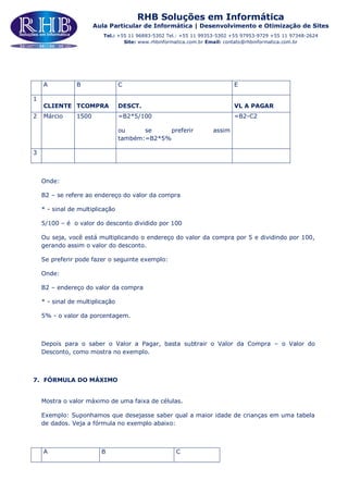 RHB Soluções em Informática
Aula Particular de Informática | Desenvolvimento e Otimização de Sites
Tel.: +55 11 96883-5302 Tel.: +55 11 99353-5302 +55 97953-9729 +55 11 97348-2624
Site: www.rhbinformatica.com.br Email: contato@rhbinformatica.com.br
A B C E
1
CLIENTE TCOMPRA DESCT. VL A PAGAR
2 Márcio 1500 =B2*5/100
ou se preferir assim
também:=B2*5%
=B2-C2
3
Onde:
B2 – se refere ao endereço do valor da compra
* - sinal de multiplicação
5/100 – é o valor do desconto dividido por 100
Ou seja, você está multiplicando o endereço do valor da compra por 5 e dividindo por 100,
gerando assim o valor do desconto.
Se preferir pode fazer o seguinte exemplo:
Onde:
B2 – endereço do valor da compra
* - sinal de multiplicação
5% - o valor da porcentagem.
Depois para o saber o Valor a Pagar, basta subtrair o Valor da Compra – o Valor do
Desconto, como mostra no exemplo.
7. FÓRMULA DO MÁXIMO
Mostra o valor máximo de uma faixa de células.
Exemplo: Suponhamos que desejasse saber qual a maior idade de crianças em uma tabela
de dados. Veja a fórmula no exemplo abaixo:
A B C
 
