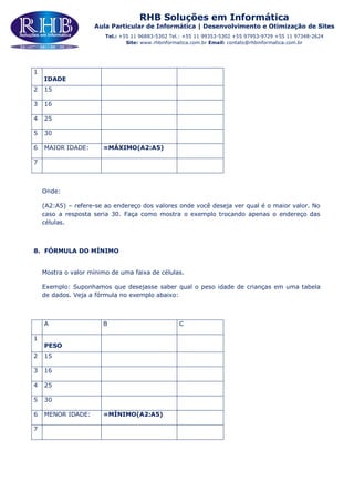 RHB Soluções em Informática
Aula Particular de Informática | Desenvolvimento e Otimização de Sites
Tel.: +55 11 96883-5302 Tel.: +55 11 99353-5302 +55 97953-9729 +55 11 97348-2624
Site: www.rhbinformatica.com.br Email: contato@rhbinformatica.com.br
1
IDADE
2 15
3 16
4 25
5 30
6 MAIOR IDADE: =MÁXIMO(A2:A5)
7
Onde:
(A2:A5) – refere-se ao endereço dos valores onde você deseja ver qual é o maior valor. No
caso a resposta seria 30. Faça como mostra o exemplo trocando apenas o endereço das
células.
8. FÓRMULA DO MÍNIMO
Mostra o valor mínimo de uma faixa de células.
Exemplo: Suponhamos que desejasse saber qual o peso idade de crianças em uma tabela
de dados. Veja a fórmula no exemplo abaixo:
A B C
1
PESO
2 15
3 16
4 25
5 30
6 MENOR IDADE: =MÍNIMO(A2:A5)
7
 